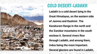 COLD DESERT-LADAKH
Ladakh is a cold desert lying in the
Great Himalayas, on the eastern side
of Jammu and Kashmir. The
Karakoram Range in the north and
the Zanskar mountains in the south
enclose it. Several rivers flow
through Ladakh, and among them,
Indus being the most important.
Several glaciers are found in Ladakh,
 