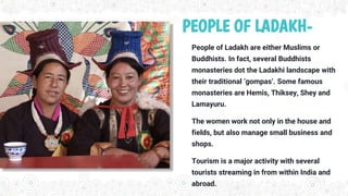 PEOPLE OF LADAKH-
People of Ladakh are either Muslims or
Buddhists. In fact, several Buddhists
monasteries dot the Ladakhi landscape with
their traditional ‘gompas’. Some famous
monasteries are Hemis, Thiksey, Shey and
Lamayuru.
The women work not only in the house and
fields, but also manage small business and
shops.
Tourism is a major activity with several
tourists streaming in from within India and
abroad.
 