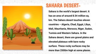SAHARA DESERT-
Sahara is the world’s largest desert. It
has an area of around 8.54 million sq.
km. The Sahara desert touches eleven
countries – Algeria, Chad, Egypt, Libya,
Mali, Mauritania, Morocco, Niger, Sudan,
Tunisia and Western Sahara. In the
Sahara desert, there are gravel plains and
elevated plateaus with bare rocky
surface. These rocky surfaces may be
more than 2500m high at some places.
 
