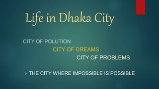 Life in Dhaka City
CITY OF POLUTION
CITY OF DREAMS
CITY OF PROBLEMS
 THE CITY WHERE IMPOSSIBLE IS POSSIBLE
 