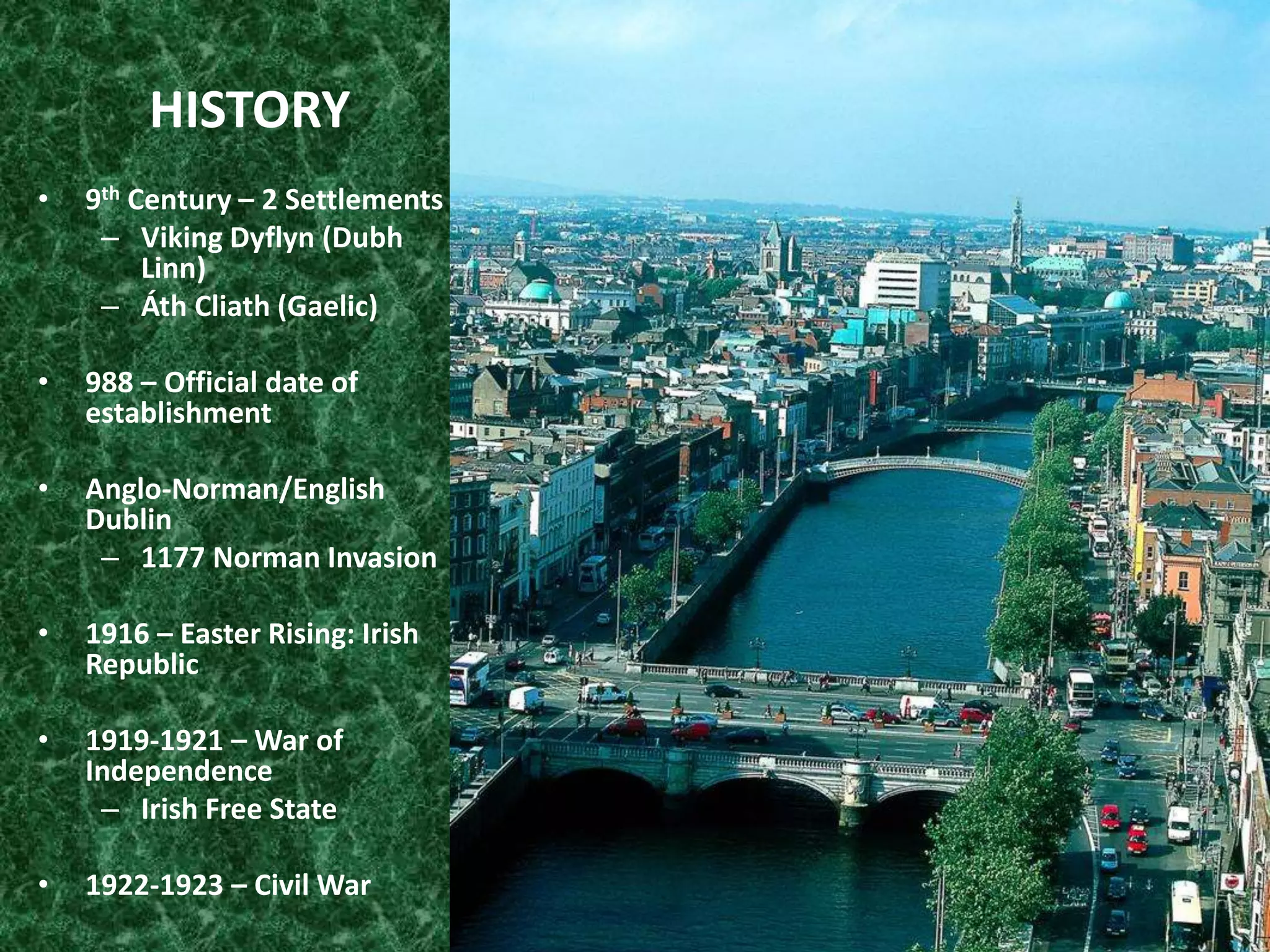 HISTORY
• 9th Century – 2 Settlements
– Viking Dyflyn (Dubh
Linn)
– Áth Cliath (Gaelic)
• 988 – Official date of
establishment
• Anglo-Norman/English
Dublin
– 1177 Norman Invasion
• 1916 – Easter Rising: Irish
Republic
• 1919-1921 – War of
Independence
– Irish Free State
• 1922-1923 – Civil War
 