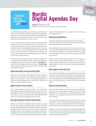 The first Nordic Digital Agendas Day – dedicated to innovations and fu-
ture plans in the field of the information society, focusing especially on
e-government – will bring together government CIOs and experts from
all over the Nordics. They will be sharing their main lines of activities and
will introduce ambitious plans for the next 10 years.
Just as Singapore and South Korea are featured at every international
ICT event in Asia, the Nordics have been the main trend-setters in Eu-
rope. Northern European countries are implementing more and more
incredible IT solutions that completely change their citizens’ interactions
with their countries, and Estonia has been showing the way to the rest
of the world. Estonia is known for having the first e-government and
first successful implementation of the digital signature, and Denmark
for its successful e-invoicing system.
At this forum, each country will introduce their crazy yet necessary ide-
as that deal with real challenges of today, ideas which could prove to
be valuable for others. The moderator for the event, Siim Sikkut, ICT
Policy Adviser at the Government Office of Estonia, and Taavi Kotka,
Estonian government CIO, provide previews of what Estonia’s message
is going to be at the event:
Global Information Society Institute (GISI)
Strength lies in cooperation. Technological and human readiness to
adopt new solutions has been the foundation for the GISI, which will
launch in 2014, and which, in addition to addresses by specialists and
politicians, will provide opportunities to offer scientific information and
ideas in the field of information societies.
Digital market across countries
It’s true that success breeds success, and this is why successful and
ground-breaking solutions from Estonia keep on coming. We have al-
ready started cooperation with Finland in cross-border digital signatures
and e-services, i.e., we’ve created an actual unified digital market. The
intention is to extend this cooperation to other countries.
No-legacy principle and Real Time Economy
Estonia has set the goal of replacing many of the existing e-services
with new and improved ones. Estonia wants to introduce a no-legacy
principle, which would require the rebuilding of all state IT systems and
technologies after a certain amount of time, to keep up with the ever-
changing environment and development of technology. Estonians can
already file their taxes in a couple of minutes through a web interface,
but we intend to radically reform and automate the whole tax collection
system. The Real Time Economy is a new trend in the world, with Esto-
nia still leading the way.
Education and healthcare
Two areas of public services have particularly big plans for changes.
In education, the goal is to use technology to make every class more
interesting and personalised for each student.
In the healthcare field, the main objective is to make services more pre-
ventive, accessible and directed towards specific groups. Estonia wants
to introduce remote services, such as telemedicine and care, to reduce
the need for physical interaction and make it possible to use services
from a distance.
Another idea that is being bounced around is how to make the e-
health information system a platform where a person can gather in-
formation about herself with all kinds of devices, apps and solutions,
enabling doctors to use this information for medical, especially preven-
tive, purposes.
What happens to the Internet?
President Toomas Hendrik Ilves was recently appointed by The Internet
Corporation for Assigned Names and Numbers to serve as the chairman
for the group figuring out what Internet governance should look like in
the future. Estonia’s goal is to help create and apply solutions that guar-
antee a free and open Internet, including a better multi-stakeholder
model.
Country without territory
Since most of the crucial services in Estonia can function digitally, there
are talks of a new concept: a country without a territory. This means
that the Estonian services landscape – especially critical public services
and systems – can in emergency cases function in the cloud, without a
physical territory.
An ambitious idea that will be discussed at the ICT Week is the concept
of e-residency. “For the rest of the world to be able to benefit from our
e-solutions, we want to provide the opportunity for all foreigners to
get an ID-card and Estonian e-identity in the near future,” says Kotka.
In addition to the topics mentioned above, Nordic Digital Agendas Day
will bring many more to the table. Which of the ideas are held in com-
mon by several countries and where the best cooperation opportunities
lie will be revealed at the conference.
Nordic
Digital Agendas Day
25 April / 2014 @ Swissôtel Tallinn
Organised by the Ministry of Economic Affairs and Communications
SPRING 2014 I LIFE IN ESTONIA 11
25.04
ICT Week
 