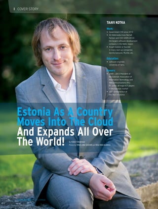 Estonia As A Country
Moves Into The Cloud
And Expands All Over
The World!
Taavi Kotka
Work:
•	 Government CIO since 2013
•	 AS Webmedia (now Nortal)
	 Partner and CEO (2005-2012):
	 the largest software development
company in the Baltic region
•	 Angel investor or founder
	 in many start-up companies:
	 ZeroTurnaround, Plumbr, etc.
 
Education:
•	 software engineer,
	 University of Tartu
 
Honors:
•	 2009 – 2013 President of
	 the Estonian Association of
	 Information Technology and
	 Telecommunications (ITL):
	 ITL unites all major ICT players
	 in the Estonian market
•	 2011 Entrepreneur of
	 the Year in Estonia
By Toivo Tänavsuu
Photos by TIINA-LIINA UUDAM and HELE-MAI ALAMAA
16 LIFE IN ESTONIA I 2014 SPRING
I COVER STORY
 