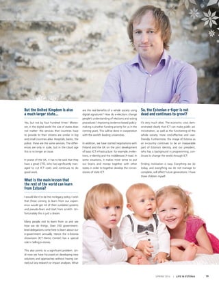 But the United Kingdom is also
a much larger state…
Yes, but not by four hundred times! Moreo-
ver, in the digital world the size of states does
not matter: the services that countries have
to provide to their citizens are similar in big
and small countries alike. Hospitals, banks, the
police: these are the same services. The differ-
ences are only in scale, but in the cloud age
this is no longer an issue.
In praise of the UK, it has to be said that they
have a great CTO, who has significantly man-
aged to cut ICT costs and continues to do
good work.
What is the main lesson that
the rest of the world can learn
from Estonia?
I would like it to be the no-legacy policy. I wish
that those coming to learn from our experi-
ence would get rid of their outdated systems
and pseudo-fears and start from scratch. Un-
fortunately this is just a dream.
Many people visit to learn from us and see
how we do things. Over 350 government-
level delegations come here to learn about our
e-government annually. Hence the e-Estonia
showroom (ICT Demo Center) has a special
role in telling e-stories.
This also points to a significant problem. Un-
til now we have focussed on developing new
solutions and approaches without having car-
ried out any research or impact analyses. What
are the real benefits of a whole society using
digital signatures? How do e-elections change
people’s understanding of elections and voting
procedures? Improving evidence-based policy-
making is another funding priority for us in the
coming years. This will be done in cooperation
with the world’s leading universities.
In addition, we have started negotiations with
Finland and the UK on the joint development
of basic ICT infrastructure: for example, e-elec-
tions, e-identity and the middleware X-road. In
some situations, it makes more sense to put
our brains and money together with other
states in order to together develop the corner-
stones of state ICT.
So, the Estonian e-tiger is not
dead and continues to growl?
It’s very much alive. The economic crisis dem-
onstrated clearly that ICT can make public ad-
ministration, as well as the functioning of the
whole society, more cost-effective and user-
friendly. Furthermore, the image of Estonia as
an e-country continues to be an inseparable
part of Estonia’s identity, and our president,
who has a background in programming, con-
tinues to change the world through ICT.
Finding motivation is easy. Everything we do
today, and everything we do not manage to
complete, will affect future generations. I have
three children myself.
SPRING 2014 I LIFE IN ESTONIA 19
 