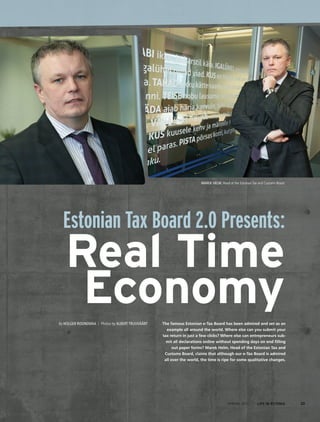 Marek Helm, Head of the Estonian Tax and Customs Board
SPRING 2014 I LIFE IN ESTONIA 23
Estonian Tax Board 2.0 Presents:
Real Time
EconomyThe famous Estonian e-Tax Board has been admired and set as an
example all around the world. Where else can you submit your
tax return in just a few clicks? Where else can entrepreneurs sub-
mit all declarations online without spending days on end filling
out paper forms? Marek Helm, Head of the Estonian Tax and
Customs Board, claims that although our e-Tax Board is admired
all over the world, the time is ripe for some qualitative changes.
By Holger Roonemaa / Photos by Albert Truuväärt
 