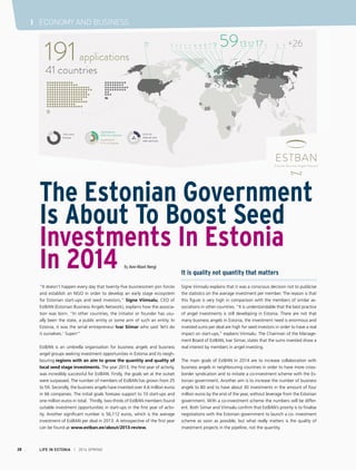 LIFE IN ESTONIA I 2014 SPRING28
I ECONOMY AND BUSINESS
“It doesn’t happen every day that twenty-five businessmen join forces
and establish an NGO in order to develop an early stage ecosystem
for Estonian start-ups and seed investors,” Signe Viimsalu, CEO of
EstBAN (Estonian Business Angels Network), explains how the associa-
tion was born. “In other countries, the initiator or founder has usu-
ally been the state, a public entity or some arm of such an entity. In
Estonia, it was the serial entrepreneur Ivar Siimar who said ‘let’s do
it ourselves.’ Super!”
EstBAN is an umbrella organisation for business angels and business
angel groups seeking investment opportunities in Estonia and its neigh-
bouring regions with an aim to grow the quantity and quality of
local seed stage investments. The year 2013, the first year of activity,
was incredibly successful for EstBAN. Firstly, the goals set at the outset
were surpassed. The number of members of EstBAN has grown from 25
to 59. Secondly, the business angels have invested over 4.6 million euros
in 66 companies. The initial goals foresaw support to 10 start-ups and
one million euros in total. Thirdly, two-thirds of EstBAN members found
suitable investment opportunities in start-ups in the first year of activ-
ity. Another significant number is 56,112 euros, which is the average
investment of EstBAN per deal in 2013. A retrospective of the first year
can be found at www.estban.ee/about/2013-review.
It is quality not quantity that matters
Signe Viimsalu explains that it was a conscious decision not to publicise
the statistics on the average investment per member. The reason is that
this figure is very high in comparison with the members of similar as-
sociations in other countries. “It is understandable that the best practice
of angel investments is still developing in Estonia. There are not that
many business angels in Estonia, the investment need is enormous and
invested sums per deal are high for seed investors in order to have a real
impact on start-ups,” explains Viimsalu. The Chairman of the Manage-
ment Board of EstBAN, Ivar Siimar, states that the sums invested show a
real interest by members in angel investing.
The main goals of EstBAN in 2014 are to increase collaboration with
business angels in neighbouring countries in order to have more cross-
border syndication and to initiate a co-investment scheme with the Es-
tonian government. Another aim is to increase the number of business
angels to 80 and to have about 30 investments in the amount of four
million euros by the end of the year, without leverage from the Estonian
government. With a co-investment scheme the numbers will be differ-
ent. Both Siimar and Viimsalu confirm that EstBAN’s priority is to finalise
negotiations with the Estonian government to launch a co- investment
scheme as soon as possible, but what really matters is the quality of
investment projects in the pipeline, not the quantity.
The Estonian Government
Is About To Boost Seed
Investments In Estonia
In 2014 By Ann-Marii Nergi
 