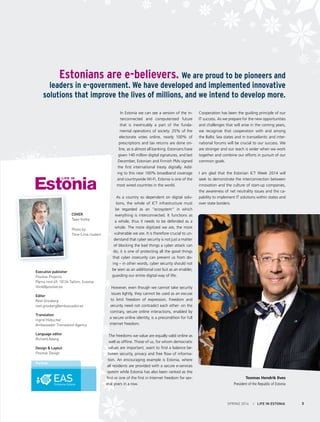 COVER
Taavi Kotka
Photo by:
Tiina-Liina Uudam
Executive publisher
Positive Projects
Pärnu mnt 69, 10134 Tallinn, Estonia
think@positive.ee
Editor
Reet Grosberg
reet.grosberg@ambassador.ee
Translation
Ingrid Hübscher
Ambassador Translation Agency
Language editor
Richard Adang
Design & Layout
Positive Design
Partner
SPRING 2014 I LIFE IN ESTONIA 3
In Estonia we can see a version of the in-
terconnected and computerized future
that is inextricably a part of the funda-
mental operations of society: 25% of the
electorate votes online, nearly 100% of
prescriptions and tax returns are done on-
line, as is almost all banking. Estonians have
given 140 million digital signatures, and last
December, Estonian and Finnish PMs signed
the first international treaty digitally. Add-
ing to this near 100% broadband coverage
and countrywide Wi-Fi, Estonia is one of the
most wired countries in the world.
As a country so dependent on digital solu-
tions, the whole of ICT infrastructure must
be regarded as an “ecosystem” in which
everything is interconnected. It functions as
a whole, thus it needs to be defended as a
whole. The more digitized we are, the more
vulnerable we are. It is therefore crucial to un-
derstand that cyber security is not just a matter
of blocking the bad things a cyber attack can
do; it is one of protecting all the good things
that cyber insecurity can prevent us from do-
ing – in other words, cyber security should not
be seen as an additional cost but as an enabler,
guarding our entire digital way of life.
However, even though we cannot take security
issues lightly, they cannot be used as an excuse
to limit freedom of expression. Freedom and
security need not contradict each other: on the
contrary, secure online interactions, enabled by
a secure online identity, is a precondition for full
internet freedom.
The freedoms we value are equally valid online as
well as offline. Those of us, for whom democratic
values are important, want to find a balance be-
tween security, privacy and free flow of informa-
tion. An encouraging example is Estonia, where
all residents are provided with a secure e-services
system while Estonia has also been ranked as the
first or one of the first in Internet freedom for sev-
eral years in a row.
Cooperation has been the guiding principle of our
IT success. As we prepare for the new opportunities
and challenges that will arise in the coming years,
we recognize that cooperation with and among
the Baltic Sea states and in transatlantic and inter-
national forums will be crucial to our success. We
are stronger and our reach is wider when we work
together and combine our efforts in pursuit of our
common goals.
I am glad that the Estonian ICT Week 2014 will
seek to demonstrate the interconnection between
innovation and the culture of start-up companies,
the awareness of net neutrality issues and the ca-
pability to implement IT solutions within states and
over state borders.
Toomas Hendrik Ilves
President of the Republic of Estonia
Estonians are e-believers. We are proud to be pioneers and
leaders in e-government. We have developed and implemented innovative
solutions that improve the lives of millions, and we intend to develop more.
 