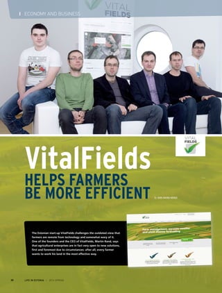 LIFE IN ESTONIA I 2014 SPRING30
I ECONOMY AND BUSINESS
VitalFields
Helps Farmers
Be More Efficient By Ann-Marii Nergi
The Estonian start-up VitalFields challenges the outdated view that
farmers are remote from technology and somewhat wary of it.
One of the founders and the CEO of VitalFields, Martin Rand, says
that agricultural enterprises are in fact very open to new solutions,
first and foremost due to circumstances: after all, every farmer
wants to work his land in the most effective way.
 