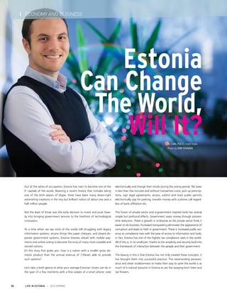 By Carl Pucci, Datel Ovela
Photo by Siim Solman
LIFE IN ESTONIA I 2014 SPRING36
I ECONOMY AND BUSINESS
Out of the ashes of occupation, Estonia has risen to become one of the
IT capitals of the world. Boasting a recent history that includes being
one of the birth places of Skype, there have been many down-right
astonishing creations in the tiny but brilliant nation of about one and a
half million people.
Not the least of those was the early decision to invest and push heav-
ily into bringing government services to the forefront of technological
innovation.
At a time when we see most of the world still struggling with legacy
information systems, arcane things like paper cheques, and closed dis-
parate government systems, Estonia breezes ahead with mobile pay-
ments and online voting to become the envy of many more sizeable and
storied nations.
It’s this story that grabs you: how is a nation with a smaller gross do-
mestic product than the annual revenue of 7-Eleven able to provide
such systems?
Let’s take a brief glance at what your average Estonian citizen can do in
the span of a few moments with a few swipes of a smart phone: vote
electronically and change their minds during the voting period, file taxes
in less than five minutes and without transaction costs, pick up prescrip-
tions, sign legal agreements, access, submit and track public permits
electronically, pay for parking, transfer money with a phone call regard-
less of bank affiliation etc.
This fusion of private sector and e-government inspired tools has several
simple but profound effects. Government saves money through process-
time reduction. There is growth in enterprise as the private sector finds it
easier to do business. Increased transparency eliminates the appearance of
corruption and leads to faith in government. There is increased public rev-
enue as compliance rises with the ease of access to information and tools;
in fact, Estonia has one of the highest tax compliance rates in the world.
All of this is, in no small part, thanks to the simplicity and security built into
the framework of interaction between the people and their government.
The beauty in this is that Estonia has not only created these concepts, it
has brought them into successful practice. The never-ending persever-
ance and sheer stubbornness to make their way to spite the world is as
much of a natural resource in Estonia as are the swaying birch trees and
rye flowers.
Estonia
Can Change
The World,
Will It?
 