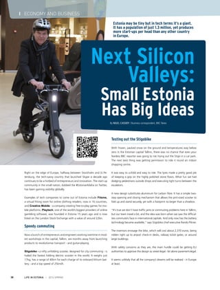 Right on the edge of Europe, halfway between Stockholm and St Pe-
tersburg, the tech-savvy country that launched Skype a decade ago
continues to be a hotbed of entrepreneurs and innovation. The start-up
community in the small nation, dubbed the #EstonianMafia on Twitter,
has been gaining visibility globally.
Examples of tech companies to come out of Estonia include Fitsme,
a virtual fitting room for online clothing retailers, now in 16 countries,
and Creative Mobile - a company creating free-to-play games for mo-
bile platforms. Playtech, one of the world’s biggest providers of online
gambling software, was founded in Estonia 15 years ago and is now
listed on the London Stock Exchange with a value of around £2bn.
Speedy commuting
Now a bunch of entrepreneurs and engineers working overtime in mod-
est workshops in the capital, Tallinn, are months away from launching
products to revolutionise transport - and guitar-playing.
Stigobike - a nifty unfolding scooter, designed for city commuting - is
hailed the fastest folding electric scooter in the world. It weighs just
17kg, has a range of 40km for each charge of its onboard lithium bat-
tery - and a top speed of 25km/h.
Next Silicon
Valleys:
Small Estonia
Has Big IdeasBy Nigel Cassidy / Business correspondent, BBC News
Estonia may be tiny but in tech terms it’s a giant.
It has a population of just 1.3 million, yet produces
more start-ups per head than any other country
in Europe.
Testing out the Stigobike
With frozen, packed snow on the ground and temperatures way below
zero in the Estonian capital Tallinn, there was no chance that even your
fearless BBC reporter was going to risk trying out the Stigo in a car park.
The next best thing was getting permission to ride it round an indoor
shopping centre.
It was easy to unfold and easy to ride. The tyres made a pretty good job
of keeping a grip on the highly polished stone floors. What fun we had
dodging pedestrians outside shops and executing tight turns between the
escalators.
A new design substitutes aluminium for carbon fibre. It has a simple two-
step opening and closing mechanism that allows the pint-sized scooter to
fold up and stand securely, yet with a footprint no larger than a shoebox.
“It’s true we don’t have traffic jams or commuting problems here in Tallinn,
but our team travel a lot, and the idea was born when we saw the difficul-
ties commuters face in international capitals. And only now has the battery
technology became available,” says Stigobike chief executive Rando Pikner.
The inventors envisage the bike, which will cost about 2,370 euros, being
ridden right up to airport check-in desks, railway ticket gates, or around
large buildings.
With safety concerns as they are, the main hurdle could be getting EU
authorities to approve the design as street-legal - let alone pavement-legal.
It seems unlikely that all the company’s dreams will be realised - in Europe
at least.
LIFE IN ESTONIA I 2014 SPRING38
I ECONOMY AND BUSINESS
 