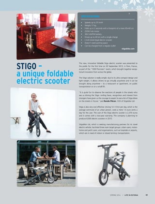 SPECIFICATIONS:
• 	 Speeds up to 25 km/h
• 	 Weighs 17 kg
• 	 Folds up in 2 seconds with a footprint of a mere 45×40 cm
• 	 250W hub motor
• 	 36V LiFePO4 battery
• 	 Drives up to 40 km with a single charge
• 	 L1e-B street-legal electric scooter
• 	 Doesn’t need parking space
• 	 Can be charged from a regular outlet
stigobike.com
The new, innovative foldable Stigo electric scooter was presented to
the public for the first time on 20 September 2013, in Paris, France,
as part of the “1000 Pionniers” event, which brought together excep-
tional innovators from across the globe.
The Stigo solution is really simple: due to its ultra compact design and
light weight, it allows drivers to go virtually anywhere and it can be
brought along anywhere – to a restaurant or apartment, on public
transportation or on a small lift.
“It is quite fun to observe the reactions of people in the streets who
see us driving the Stigo: smiling faces, recognition and interest from
strangers have given us the courage to expect to see a lot of Stigo-bikes
on the streets in future,” said Rando Pikner, CEO of Stigobike Ltd.
Stigo is also very cost effective: driving 12–13 km per day, which is the
average commute of an urban person, costs a mere 1.5 euro cents a
day for the user. The cost of the Stigo electric scooter is 2,370 euros
and it comes with a two-year warranty. The company is planning to
produce 8,000 electric scooters in 2015.
Stigobike Ltd, which is seeking manufacturing partners for its novel
electric vehicle, has listed three main target groups: urban users, motor-
home and yacht users, and organisations, such as hospitals or airports,
which are in need of indoor or closed territory transportation.
Stigo –
a unique foldable
electric scooter
SPRING 2014 I LIFE IN ESTONIA 39
 