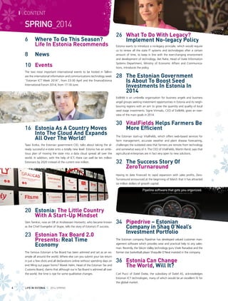 6 		 Where To Go This Season?
		 Life In Estonia Recommends
8		 News
10 	 Events
The two most important international events to be hosted in Tallinn
are the international information and communications technology week
“Estonian ICT Week 2014”, from 23-30 April and the FinanceEstonia
International Forum 2014, from 17-18 June.
16 	 Estonia As A Country Moves
Into The Cloud And Expands
All Over The World!
Taavi Kotka, the Estonian government CIO, talks about taking the al-
ready successful e-state onto a totally new level: Estonia has an ambi-
tious plan of moving the state into a data cloud spread all over the
world. In addition, with the help of ICT, there can well be ten million
Estonians by 2020 instead of the current one million.
20	 Estonia: The Little Country
With A Start-Up Mindset
Sten Tamkivi, now an EIR at Andreessen Horowitz, who became known
as the Chief Evangelist of Skype, tells the story of Estonia’s IT success.
23 	 Estonian Tax Board 2.0
Presents: Real Time
Economy
The famous Estonian e-Tax Board has been admired and set as an ex-
ample all around the world. Where else can you submit your tax return
in just a few clicks and all declarations online without spending days on
end filling out paper forms? Marek Helm, Head of the Estonian Tax and
Customs Board, claims that although our e-Tax Board is admired all over
the world, the time is ripe for some qualitative changes.
26 	 What To Do With Legacy?
Implement No-legacy Policy
Estonia wants to introduce a no-legacy principle, which would require
us to renew all the state IT systems and technologies after a certain
amount of time, to keep in line with the ever-changing environment
and development of technology. Aet Rahe, Head of State Information
Systems Department, Ministry of Economic Affairs and Communica-
tions, introduces the policy.
28 	 The Estonian Government
Is About To Boost Seed
Investments In Estonia In
2014
EstBAN is an umbrella organisation for business angels and business
angel groups seeking investment opportunities in Estonia and its neigh-
bouring regions with an aim to grow the quantity and quality of local
seed stage investments. Signe Viimsalu, CEO of EstBAN, gives an over-
view of the main goals in 2014.
30 	 VitalFields Helps Farmers Be
More Efficient
The Estonian start-up VitalFields, which offers web-based services for
farm management, accurate weather and plant disease forecasting,
challenges the outdated view that farmers are remote from technology
and somewhat wary of it. The CEO of VitalFields, Martin Rand, says that
agricultural enterprises are in fact very open to new solutions.
32 	 The Success Story Of
ZeroTurnaround
Having to date financed its rapid expansion with sales profits, Zero-
Turnaround announced at the beginning of March that it has attracted
six million dollars of growth capital.
34 	 Pipedrive – Estonian
Company in Shaq O’Neal’s
Investment Portfolio
The Estonian company Pipedrive has developed valued customer man-
agement software which provides wise and practical help to any sales-
man. Recently, the Silicon Valley technology guru Vivek Ranadive and the
former star basketball player Shaquille O’Neal invested in the company.
36 	 Estonia Can Change
		 The World, Will It?
Carl Pucci of Datel Ovela, the subsidiary of Datel AS, acknowledges
Estonian ICT technologies, many of which would be an excellent fit for
the global market.
I CONTENT
SPRING_2014
LIFE IN ESTONIA I 2014 SPRING4
 