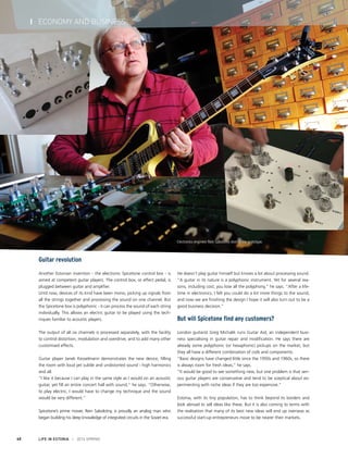 Guitar revolution
Another Estonian invention - the electronic Spicetone control box - is
aimed at competent guitar players. The control box, or effect pedal, is
plugged between guitar and amplifier.
Until now, devices of its kind have been mono, picking up signals from
all the strings together and processing the sound on one channel. But
the Spicetone box is polyphonic - it can process the sound of each string
individually. This allows an electric guitar to be played using the tech-
niques familiar to acoustic players.
The output of all six channels is processed separately, with the facility
to control distortion, modulation and overdrive, and to add many other
customised effects.
Guitar player Janek Kesselmann demonstrates the new device, filling
the room with loud yet subtle and undistorted sound - high harmonics
and all.
“I like it because I can play in the same style as I would on an acoustic
guitar, yet fill an entire concert hall with sound,” he says. “Otherwise,
to play electric, I would have to change my technique and the sound
would be very different.”
Spicetone’s prime mover, Rein Sabolotny, is proudly an analog man who
began building his deep knowledge of integrated circuits in the Soviet era.
He doesn’t play guitar himself but knows a lot about processing sound.
“A guitar in its nature is a polyphonic instrument. Yet for several rea-
sons, including cost, you lose all the polyphony,” he says. “After a life-
time in electronics, I felt you could do a lot more things to the sound,
and now we are finishing the design I hope it will also turn out to be a
good business decision.”
But will Spicetone find any customers?
London guitarist Greg Michalik runs Guitar Aid, an independent busi-
ness specialising in guitar repair and modification. He says there are
already some polyphonic (or hexaphonic) pickups on the market, but
they all have a different combination of coils and components.
“Basic designs have changed little since the 1950s and 1960s, so there
is always room for fresh ideas,” he says.
“It would be good to see something new, but one problem is that seri-
ous guitar players are conservative and tend to be sceptical about ex-
perimenting with niche ideas if they are too expensive.”
Estonia, with its tiny population, has to think beyond its borders and
look abroad to sell ideas like these. But it is also coming to terms with
the realisation that many of its best new ideas will end up overseas as
successful start-up entrepreneurs move to be nearer their markets.
LIFE IN ESTONIA I 2014 SPRING40
I ECONOMY AND BUSINESS
Electronics engineer Rein Sabolotny testing the prototype.
 