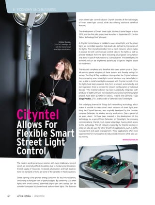 The modern world presents our societies with many challenges, some of
which are extremely difficult to address due to fundamental limitations:
limited supply of resources, increased urbanisation and high expecta-
tions for standards of living are some of the variables in these equations.
Street lighting is the greatest energy consumer for local municipalities,
amounting to forty per cent of yearly budgets. By combining LED street
lights with smart control, potentially eighty per cent savings can be
achieved compared to conventional sodium street lights. The Estonian
Cityntel
Allows For
Flexible Smart
Street Light
Control
smart street light control solution Cityntel provides all the advantages
of smart street light control, while also offering additional beneficial
features.
The development of Smart Street Light Solution Cityntel began in June
2012, and the first pilot project was launched in September 2012 in the
Tallinn Technology Park Tehnopol.
A Cityntel control device is installed in every street light, and the street
lights are controlled based on high-level rules defined by the owners of
the lights. The Cityntel controllers form a mesh network, which makes
it possible to both communicate control rules to the lights as well as
provide feedback from the lights (including actual power consumption
and alerts in case of malfunction) to a central server. The street lights are
dimmed and can be brightened dynamically in specific regions based
on movement.
The reduced complexity and therefore also lower system price of Cityn-
tel permits greater adoption of these systems and thereby savings for
society. The Plug & Play installation distinguishes the Cityntel solution
from competing smart street light control solutions: any trained electri-
cian is able to install street lights equipped with Cityntel controls. Once
the lights have been powered, they form a network automatically and
start operation: there is no need for network configuration of individual
devices. “The Cityntel solution has been successfully integrated with
products of eight luminaire manufacturers and several commercial pilot
projects have been launched in Estonia, Finland and Germany,“ says
Jürgo Preden, CTO and Founder of Defendec & IoT Streetlight.
The underlying Internet of Things (IoT) networking technology, which
makes it possible to create smart mesh networks of street lights ena-
bling the Cityntel features, was originally developed by the Estonian
company Defendec for wireless security applications. Over a period of
six years, about €1M have been invested in the development of this
technology. As a spin-off from Defendec, IoT Streetlight, the company
commercialising Cityntel, is at a great advantage, having direct access
to this technology. The IoT network created by the Cityntel solution in
cities can also be used for other Smart City applications, such as traffic
management and waste management. These applications offer more
opportunities for municipalities to reduce CO2 emissions while also sav-
ing money.
www.cityntel.ee
LIFE IN ESTONIA I 2014 SPRING42
I ECONOMY AND BUSINESS
Kristiina Randoja,
CEO of IoT Streetlight OÜ
with the Cityntel smart
street light control device.
 
