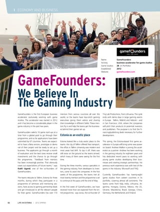 LIFE IN ESTONIA I 2014 SPRING46
I ECONOMY AND BUSINESS
GameFounders is the first European business
accelerator exclusively working with game
studios. The accelerator was started in 2012
and it has become a considerable player in the
game industry in the past two years.
GameFounders selects 10 game start-ups at a
time from a global pool to go through their
programme, and so far applications have been
submitted by 67 countries. Teams are expect-
ed to have a Beta version, prototype or demo
rail of their project and be ready to set up a
business. The applicants go through a month
of evaluation and the best ones receive small
investments and the chance to go through
the programme. “Feedback from mentors
has been increasingly positive. That obviously
raises our expectations of future teams,” says
Kadri Ugand, one of the co-founders of
GameFounders.
The teams relocate to Tallinn, Estonia for three
months, during which they participate in a
programme of seminars and mentoring ses-
sions, have access to gaming partnership deals
and get introduced to all the relevant people
for their game. GameFounders has over 110
mentors from various countries all over the
world, so the teams have top-notch gaming
executives giving them advice and sharing
their knowledge in different fields. These men-
tors fly in and help the teams get the business-
es behind their games set up.
Estonia as an exotic place
Estonia looked like a truly exotic place to the
teams: the city of Tallinn offered free transport,
the office in Tallinn University was modern and
most areas had Wifi. To top it off, there was
still snow on the ground as the teams arrived,
which many of them were seeing for the first
time.
During the three months, various specialists in
the gaming industry, from developers to inves-
tors, come to assist the companies. In the first
weeks of the programme, the teams met al-
most twenty mentors and the programme is set
to continue at this pace until the end of May.
In the first week of GameFounders, we have
received more than we expected from the en-
tire programme,” says Jonas, the co-founder of
Tiny Lab Productions, from Lithuania. The cycle
ends with demo days in large gaming events
in Europe – Tallinn, Malmö and Helsinki - and
in San Francisco, USA, where the companies
will pitch their products to potential investors
and publishers. The purpose is to find the fi-
nancing/publishing deals necessary for further
development.
This spring, the Estonia-based first game ac-
celerator in Europe will bring some new power
on board: Andrew Walker is joining the accel-
erator as a partner. Andrew has been working
in the gaming industry for eighteen years and
has dedicated recent years to working with
young game studios developing their busi-
nesses and creating strategic partnerships. His
previous work experience was with two of the
giants in the industry: Microsoft and THQ.
Currently GameFounders has twenty-eight
game studios from sixteen countries in its
portfolio, covering almost all continents. The
teams come from Italy, India, Lithuania, Ar-
gentina, Hungary, Estonia, Mexico, the US,
Ukraine, Macedonia, Brazil, Georgia, China,
Germany, the Netherlands and Finland.
Name:	 GameFounders
Activity: 	 business accelerator for game studios
Game studios:	 28 (in Portfolio)
Established: 	 2012
Website: 	 gamefounders.com
GameFounders:
We Believe In
The Gaming Industry
 