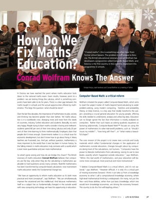 SPRING 2014 I LIFE IN ESTONIA 47
“I hated maths”– this is something we often hear from
former school leavers. The problem is not unique to Esto-
nia. The British educational visionary Conrad Wolfram has
developed a programme called Computer-Based Math, and
Estonia is the first country in the world to implement this
programme in schools.
How Do We
Fix Maths
Education?
Conrad Wolfram Knows The Answer
In Estonia we have reached the point where maths education boils
down to the national maths exam. Exam results, however, point to a
problem: we are testing things like calculus, which is something com-
puters have been able to do for years. There is a clear gap between the
maths taught in schools and the actual opportunities offered by math-
ematics. This begs the question: what should be done?
Over the last few decades, the importance of mathematics to jobs, society
and thinking has become greater than ever before. Yet maths educa-
tion is in a worldwide crisis: diverging more and more from the needs
of countries, industry, further education and students. Basically, no one’s
very happy. People trying to learn maths consider it boring and irrelevant:
students spend 80 per cent of their time doing calculus and only 20 per
cent of their time learning to think mathematically. Employers claim that
people don’t know enough. Governments realise it is a critical issue for
economic development, but don’t know how to go about fixing it. Many
teachers are frustrated, too. And yet, without question, mathematics is
more important to the world than it ever has been in human history. So
the falling interest in maths education truly contrasts with a world which
is ever more quantitative and ever more mathematical.
So what’s gone wrong and how do we bridge this chasm? The British
visionary of maths education Conrad Wolfram believes that comput-
ers are the key: only when they do the calculating is mathematics ap-
plicable to hard questions across many contexts. Real-life mathematics
has been transformed by computer-based calculation; now mainstream
maths education needs this fundamental change too.
“We have an opportunity to reform maths education so it’s both more
practical and more conceptual”, says Wolfram. “We can simultaneously
improve the vocational and the intellectual. And because mathematics
itself as a subject has so fundamentally changed in the outside world
with new computing technology, we have this opportunity in education.
Computer-Based Math: a critical reform
Wolfram initiated the project called Computer-Based Math, which aims
to reset the subject matter of maths beyond hand-calculating to wider
problem-solving, using modern computing. Statistics and probability
theory, or Data Science, is a key area that totally transforms the sub-
ject, providing a crucial general education for young people, offering
the skills needed to understand, analyse and utilise big data. Education
can no longer ignore the fact that information is mostly analysed on
computers. Rather than such topics as solving quadratic equations or
factoring polynomials, Computer-Based Math™ focuses on using the
power of mathematics to solve real-world problems, such as “should I
insure my mobile?”, “how long will I live?”, or “what makes a beauti-
ful shape?”
The core mission of the project is to create new curricula and study
materials which reflect fundamental changes in the application of
mathematics outside education, changes brought about by comput-
ers doing most of the calculations, not humans. “Computers have the
power to liberate mathematics from calculating, raising its use to new
levels—exactly what’s happened outside education,” says Wolfram.
“Mimic this real world of mathematics, and your education will be-
come more conceptual, more practical and more motivational.”
“I believe Computer-Based Math is a critical reform, and it’s not op-
tional,” says Wolfram. “However difficult, it is vital. It’s a critical part
of moving economies forward. I think it can take us from a knowledge
economy to what I call a computational knowledge economy, where
high-level mathematical thinking is widespread—for many, not just the
few—and those abilities, rather than just basic knowledge, which one
would term knowledge economies, are driving the economy forward.
The country to do this first will leapfrog others.”
Kristjan Korjus, Jaak Aaviksoo and Conrad Wolfram at a meeting in Tallinn
 