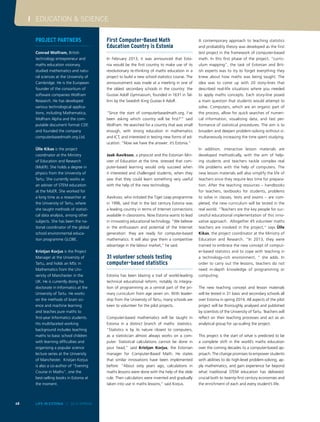 I EDUCATION & SCIENCE
48 LIFE IN ESTONIA I 2014 SPRING
Project partners
Conrad Wolfram, British
technology entrepreneur and
maths education visionary,
studied mathematics and natu-
ral sciences at the University of
Cambridge. He is the European
founder of the consortium of
software companies Wolfram
Research. He has developed
various technological applica-
tions, including Mathematica,
Wolfram Alpha and the com-
putable document format CDF,
and founded the company
computerbasedmath.org.Ltd.
 
Ülle Kikas is the project
coordinator at the Ministry
of Education and Research
(MoER). She holds a degree in
physics from the University of
Tartu. She currently works as
an adviser of STEM education
at the MoER. She worked for
a long time as a researcher at
the University of Tartu, where
she taught methods of statisti-
cal data analysis, among other
subjects. She has been the na-
tional coordinator of the global
school environmental educa-
tion programme GLOBE.
 
Kristjan Korjus is the Project
Manager at the University of
Tartu, and holds an MSc in
Mathematics from the Uni-
versity of Manchester in the
UK. He is currently doing his
doctorate in Informatics at the
University of Tartu. He works
on the methods of brain sci-
ence and machine learning
and teaches pure maths to
first-year Informatics students.
His multifaceted working
background includes teaching
maths to basic school children
with learning difficulties and
organising a popular science
lecture series at the University
of Manchester. Kristjan Korjus
is also a co-author of “Evening
Course in Maths”, one the
best-selling books in Estonia at
the moment.
First Computer-Based Math
Education Country is Estonia
In February 2013, it was announced that Esto-
nia would be the first country to make use of its
revolutionary re-thinking of maths education in a
project to build a new school statistics course. The
announcement was made at a meeting in one of
the oldest secondary schools in the country: the
Gustav Adolf Gymnasium, founded in 1631 in Tal-
linn by the Swedish King Gustav II Adolf.
“Since the start of computerbasedmath.org, I’ve
been asking which country will be first?’” said
Wolfram. He searched for a country that was small
enough, with strong education in mathematics
and ICT, and interested in testing new forms of ed-
ucation. “Now we have the answer: it’s Estonia.”
Jaak Aaviksoo, a physicist and the Estonian Min-
ister of Education at the time, stressed that com-
puter-based learning would only succeed when
it interested and challenged students, when they
saw that they could learn something very useful
with the help of the new technology.
Aaviksoo, who initiated the Tiger Leap programme
in 1996, said that in the last century Estonia was
a leading country in terms of Internet connections
available in classrooms. Now Estonia wants to lead
in innovating educational technology. “We believe
in the enthusiasm and potential of the Internet
generation: they are ready for computer-based
mathematics. It will also give them a competitive
advantage in the labour market,” he said.
31 volunteer schools testing
computer-based statistics
Estonia has been blazing a trail of world-leading
technical educational reform, notably its integra-
tion of programming as a central part of the pri-
mary curriculum from age seven on. With leader-
ship from the University of Tartu, many schools are
keen to volunteer for the pilot projects.
Computer-based mathematics will be taught in
Estonia in a distinct branch of maths: statistics.
“Statistics is by its nature closest to computers,
as a statistician almost always works on a com-
puter. Statistical calculations cannot be done in
your head,” said Kristjan Korjus, the Estonian
manager for Computer-Based Math. He states
that similar innovations have been implemented
before: “About sixty years ago, calculations in
maths lessons were done with the help of the slide
rule. Then calculators were invented and gradually
taken into use in maths lessons,” said Korjus.
A contemporary approach to teaching statistics
and probability theory was developed as the first
test project in the framework of computer-based
math. In this first phase of the project, “curric-
ulum mapping”, the task of Estonian and Brit-
ish experts was to try to forget everything they
knew about how maths was being taught. The
idea was to come up with 20 story-lines that
described real-life situations where you needed
to apply maths concepts. Each story-line posed
a main question that students would attempt to
solve. Computers, which are an organic part of
the process, allow for quick searches of numeri-
cal information, visualising data, and fast per-
formance of statistical procedures. The aim is to
broaden and deepen problem-solving without si-
multaneously increasing the time spent studying.
In addition, interactive lesson materials are
developed methodically, with the aim of help-
ing students and teachers tackle complex real
life problems with the help of computers. The
new lesson materials will also simplify the life of
teachers since they require less time for prepara-
tion. After the teaching resources – handbooks
for teachers, textbooks for students, problems
to solve in classes, tests and exams – are com-
pleted, the new curriculum will be tested in the
real world. “Teachers are the key people for suc-
cessful educational implementation of this inno-
vative approach. Altogether 45 volunteer maths
teachers are involved in the project,“ says Ülle
Kikas, the project coordinator at the Ministry of
Education and Research. “In 2013, they were
trained to embrace the new concept of comput-
er-based statistics and to cope with teaching in
a technology-rich environment, “ she adds. In
order to carry out the lessons, teachers do not
need in-depth knowledge of programming or
computing.
The new teaching concept and lesson materials
will be tested in 31 basic and secondary schools all
over Estonia in spring 2014. All aspects of the pilot
project will be thoroughly analysed and published
by scientists of the University of Tartu. Teachers will
reflect on their teaching processes and act as an
analytical group for up-scaling the project.
This project is the start of what is predicted to be
a complete shift in the world’s maths education
over the coming decades to a computer-based ap-
proach. The change promises to empower students
with abilities to do high-level problem-solving, ap-
ply mathematics, and gain experience far beyond
what traditional STEM education has delivered:
crucial both to twenty-first century economies and
the enrichment of each and every student’s life.
 