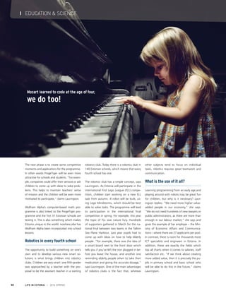 LIFE IN ESTONIA I 2014 SPRING50
I EDUCATION & SCIENCE
Mozart learned to code at the age of four,
we do too!
The next phase is to create some competitive
moments and applications for the programme.
In other words ProgeTiger will be even more
attractive for schools and students. “For exam-
ple, companies could offer their services or ask
children to come up with ideas to solve prob-
lems. This helps to maintain teachers’ sense
of mission and the children will be even more
motivated to participate,” claims Lauringson.
Wolfram Alpha’s computer-based math pro-
gramme is also linked to the ProgeTiger pro-
gramme and the first 31 Estonian schools are
testing it. This is also something which makes
Estonia unique in the world: nowhere else has
Wolfram Alpha been incorporated into school
lessons.
Robotics in every fourth school
The opportunity to build something on one’s
own and to develop various new smart so-
lutions is what brings children into robotics
clubs. Children are very smart: one fifth-grader
was approached by a teacher with the pro-
posal to be the assistant teacher in a starting
robotics club. Today there is a robotics club in
140 Estonian schools, which means that every
fourth school has one.
The robotics club has a simple concept, says
Lauringson. As Estonia will participate in the
international First Lego League (FLL) compe-
tition, children start working on a new FLL
task from autumn. A robot will be built, us-
ing Lego Mindstorms, which should be best
able to solve tasks. The programme will lead
to participation in the international final
competition in spring. For example, this year
the topic of FLL was nature fury. Hundreds
of supporters gathered in March for the na-
tional final between two teams in the Tallinn
Sea Plane Harbour. Last year pupils had to
come up with ideas on how to help elderly
people. “For example, there was the idea of
a smart board next to the front door which
tells you if you’ve left the iron plugged in be-
fore you leave the house, and another one
reminding elderly people when to take their
medication and giving the accurate dosage,”
says Lauringson. One of the main advantages
of robotics clubs is the fact that, whereas
other subjects tend to focus on individual
tasks, robotics requires great teamwork and
communication.
What is the use of it all?
Learning programming from an early age and
playing around with robots may be great fun
for children, but why is it necessary? Laur-
ingson replies: “We need more higher value-
added people in our economy,” she says.
“We do not need hundreds of new lawyers or
public administrators, as there are more than
enough in our labour market,” she says and
gives the example of her employer – the Min-
istry of Economic Affairs and Communica-
tions – where there are 27 applicants per post.
In contrast, there is room for thousands more
ICT specialists and engineers in Estonia. In
addition, these are exactly the fields which
top all charts when it comes to salaries, staff
satisfaction etc. “If we think about creating
more added value, then it is precisely the pu-
pils in primary school and basic school who
will be able to do this in the future,” claims
Lauringson.
 