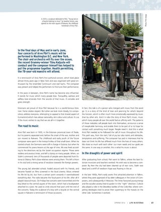 In 2010, a sculpture dedicated to Pärt, “Young lad on
a bicycle listening to music” by Seaküla Simson, was
opened on the main square of Rakvere, the childhood
hometown of Arvo Pärt.
Photo:PriitGrepp
SPRING 2014 I LIFE IN ESTONIA 63
In the final days of May and in early June,
four concerts of Arvo Pärt’s music will be
performed in Washington D.C. and New York.
The choir and orchestra will fly over the ocean,
the recent Grammy-winner Tõnu Kaljuste will
conduct and the composer himself has helped to
put the programme together. Health permitting,
the 78-year-old maestro will attend.
It is reminiscent of Arvo Pärt’s first authorial concert, which took place
almost thirty years ago in New York and was organised with great en-
thusiasm by the ensemble Continuum and Joel Sachs. The composer
was present and helped the performers to fine-tune their performance.
In the years in between, Arvo Pärt’s name has become very influential.
It stands for music which many people love. Tranquillity, sadness and
selfless love emanate from the sounds of that music. It consoles and
gives strength.
Estonians are proud of Arvo Pärt because he is a world-famous Esto-
nian. Fame creates respect. But when we look more closely, his compo-
sitions address everyone, attempting to appeal to that shared aspect of
humankind which rises above nationality, skin colour and culture. It is as
if the music wishes to say that we are all in it together.
The road to music
Arvo Pärt was born in 1935, in the Estonian provincial town of Paide,
but his parents separated and, before the onset of the war, mother and
son moved to Rakvere. The childhood and early youth of the future
composer were spent in the tranquil milieu of that small town. When he
started school, the Germans were still in charge in Estonia, but when he
commenced his piano lessons at the age of nine, life was lived accord-
ing to the directions set by the Soviet occupation regime. Those were
restless and anxious times, and left a stamp on many people. When, on
Stalin’s command, tens of thousands of people were deported from Es-
tonia to Siberia, Pärt’s close relatives were among them. This left a thorn
in his soul and a strong sense of revulsion towards the foreign powers.
The young lad attended school, fooled around with his friends, and
became fixated on films screened in the local cinema. Music entered
his life bit by bit, but from a certain point onwards it overshadowed
everything else. The radio became the focal point of his life: after all it
played classical music. On Fridays live concerts were transmitted and the
boy biked to the central square of the town, which had a loudspeaker
attached to a post. He used to circle around that post until the end of
the concerts. Today the sculpture of a boy with a bicycle on the central
square in Rakvere is reminiscent of those occasions.
In fact, this tale is of a person who merged with music from the word
go. It is a story of the kind of love and yearning for what’s beyond
the horizon, which is often much more emotionally expressed by music
than by other arts. And it is also the story of Arvo Pärt’s music, music
which many people all over the world feel an affinity with. The patterns
of those melodies call people back into themselves, announce a sense
of inexplicable harmony, and enable them to be part of or to hope for
contact with something much larger. People need it. And this is what
Arvo Pärt needed as he followed the call of music throughout his life.
This path was, from the start, full of joy but also twists and obstacles,
temptations and suffering. The composer has said in interviews that he
does not think his life has differed much from the lives of many others.
We share so much with each other: our main needs and our goals are
the same. In one way or another, this is what his music is about.
In the draughts of power and spirit
After graduating from school, Pärt went to Tallinn, where the best Es-
tonian musicians and teachers worked. His wish was to become a com-
poser. By then the city had been cleaned up of war ruins, Stalin was
dead and a whiff of newborn hope was floating in the air.
In the late 1950s, Pärt’s early works first attracted attention in Tallinn,
where they were approved of by older colleagues in the Union of Com-
posers, and subsequently in Moscow. The times favoured young energy
and the socialist society tried to guide it in the “right” direction. Culture
also played a role in the bloodless battles of the Cold War, where com-
peting ideologies tried to prove their supremacy to the masses on the
other side. Sometimes it worked.
 