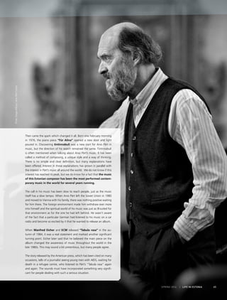 Photo:KaupoKikkas/ArvoPärtCentre
SPRING 2014 I LIFE IN ESTONIA 65
Then came the spark which changed it all. Born one February morning
in 1976, the piano piece “Für Alina” opened a new door and light
poured in. Discovering tintinnabuli was a new start for Arvo Pärt in
music, but the direction of his search remained the same. Tintinnabuli
is often mentioned when talking about Arvo Pärt’s music. It has been
called a method of composing, a unique style and a way of thinking.
There is no simple and clear definition, but many explanations have
been offered. Interest in those explanations has grown in parallel with
the interest in Pärt’s music all around the world. We do not know if this
interest has reached its peak, but we do know for a fact that the music
of this Estonian composer has been the most performed contem-
porary music in the world for several years running.
The call in his music has been slow to reach people, just as the music
itself has a slow tempo. When Arvo Pärt left the Soviet Union in 1980
and moved to Vienna with his family, there was nothing positive waiting
for him there. The foreign environment made him withdraw ever more
into himself and the spiritual world of his music was just as ill-suited for
that environment as for the one he had left behind. He wasn’t aware
of the fact that a particular German had listened to his music on a car
radio and become so excited by it that he wanted to release an album.
When Manfred Eicher and ECM released “Tabula rasa” in the au-
tumn of 1984, it was a real statement and marked another significant
turning point. Eicher later said that he believed the main piece on the
album changed the awareness of music throughout the world in the
late 1980s. This may sound a bit pretentious, but many people agree.
The story released by the American press, which has been cited on many
occasions, tells of a journalist seeing young men with AIDS, waiting for
death in a refugee centre, who listened to Pärt’s “Tabula rasa” again
and again. The sounds must have incorporated something very signifi-
cant for people dealing with such a serious situation.
 