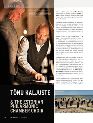 Tõnu Kaljuste and Arvo Pärt during the recording of
“Adam’s Lament” in the St Nicholas Church in Tallinn,
November 2011. In 2014, conductor Tõnu Kaljuste won
a Grammy for the album (released by ECM) in the Best
Choral Performance category.
I CULTURE
68 LIFE IN ESTONIA I 2014 SPRING
At the end of January, the conductor Tõnu Kaljuste
won a Grammy for recording Arvo Pärt’s “Adam’s La-
ment”. The high recognition was at the same time a
tribute to Pärt’s music. Released by ECM, this particular
album is Pärt’s latest.
In just a few decades, Tõnu Kaljuste has undoubted-
ly become the most outstanding interpreter of Arvo
Pärt’s music. ECM, the reputable Munich-based record
company which has for decades worked closely with
the composer in publishing his newest works, has re-
leased seven albums in which Kaljuste conducts Pärt’s
music.
Released in 1993, the first of those albums – “Te
Deum”– was nominated for the Grammy Award in
the Best Choral Performance category for the conduc-
tor, who back then was not well-known in the rest of
the world. For several months, the album topped the
classical charts in Billboard and received many positive
reviews. Hence, their collaboration began at almost
the very top. “Te Deum” was also the first record that
Arvo Pärt made together with Estonian musicians
since his move to the West. He later said that it was all
Kaljuste’s “fault”.
In the early 1980s, Arvo Pärt dedicated himself en-
tirely to writing the choral and orchestral piece “Te
Deum”, but the work didn’t find its right shape un-
til the score somehow found its way to Estonia, and
Tõnu Kaljuste managed to make the music come to
life in a way which impressed the composer. Pärt de-
cided to record “Te Deum” with the Estonian Phil-
harmonic Chamber Choir and the Tallinn Cham-
ber Orchestra, conducted by Kaljuste. The conduc-
tor brought the orchestra together precisely for that
piece of music.
Kaljuste’s chamber choir has a history. His father, Heino
Kaljuste, founded the renowned children’s choir “El-
lerhein” in the early 1950s. Throughout the years,
many young singers grew up in the choir and Tõnu
Tõnu Kaljuste
& THE ESTONIAN
PHILARMONIC
CHAMBER CHOIR
Photos: Kaupo Kikkas
 