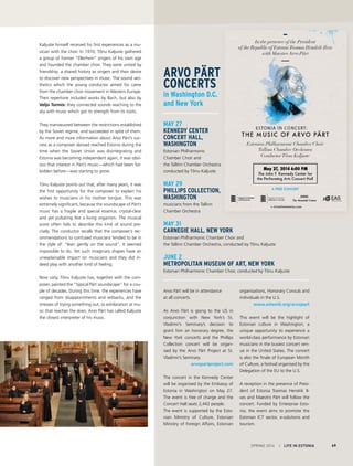 SPRING 2014 I LIFE IN ESTONIA 69
Arvo Pärt will be in attendance
at all concerts.
As Arvo Pärt is going to the US in
conjunction with New York’s St.
Vladimir’s Seminary’s decision to
grant him an honorary degree, the
New York concerts and the Phillips
Collection concert will be organ-
ised by the Arvo Pärt Project at St.
Vladimir’s Seminary.
arvopartproject.com
The concert in the Kennedy Center
will be organised by the Embassy of
Estonia in Washington on May 27.
The event is free of charge and the
Concert Hall seats 2,442 people.
The event is supported by the Esto-
nian Ministry of Culture, Estonian
Ministry of Foreign Affairs, Estonian
organisations, Honorary Consuls and
individuals in the U.S.
www.estemb.org/arvopart
This event will be the highlight of
Estonian culture in Washington, a
unique opportunity to experience a
world-class performance by Estonian
musicians in the busiest concert ven-
ue in the United States. The concert
is also the finale of European Month
of Culture, a festival organised by the
Delegation of the EU to the U.S.
A reception in the presence of Presi-
dent of Estonia Toomas Hendrik Il-
ves and Maestro Pärt will follow the
concert. Funded by Enterprise Esto-
nia, the event aims to promote the
Estonian ICT sector, e-solutions and
tourism.
May 27
Kennedy Center
Concert Hall,
Washington
Estonian Philharmonic
Chamber Choir and
the Tallinn Chamber Orchestra
conducted by Tõnu Kaljuste
May 29
Phillips Collection,
Washington
musicians from the Tallinn
Chamber Orchestra
May 31
Carnegie Hall, New York
Estonian Philharmonic Chamber Choir and
the Tallinn Chamber Orchestra, conducted by Tõnu Kaljuste
June 2
Metropolitan Museum of Art, New York
Estonian Philharmonic Chamber Choir, conducted by Tõnu Kaljuste
Kaljuste himself received his first experiences as a mu-
sician with the choir. In 1970, Tõnu Kaljuste gathered
a group of former “Ellerhein” singers of his own age
and founded the chamber choir. They were united by
friendship, a shared history as singers and their desire
to discover new perspectives in music. The sound aes-
thetics which the young conductor aimed for came
from the chamber choir movement in Western Europe.
Their repertoire included works by Bach, but also by
Veljo Tormis: they connected sounds reaching to the
sky with music which got its strength from its roots.
They manoeuvred between the restrictions established
by the Soviet regime, and succeeded in spite of them.
As more and more information about Arvo Pärt’s suc-
cess as a composer abroad reached Estonia during the
time when the Soviet Union was disintegrating and
Estonia was becoming independent again, it was obvi-
ous that interest in Pärt’s music—which had been for-
bidden before—was starting to grow.
Tõnu Kaljuste points out that, after many years, it was
the first opportunity for the composer to explain his
wishes to musicians in his mother tongue. This was
extremely significant, because the soundscape of Pärt’s
music has a fragile and special essence, crystal-clear
and yet pulsating like a living organism. The musical
score often fails to describe this kind of sound pre-
cisely. The conductor recalls that the composer’s rec-
ommendations to confused musicians tended to be in
the style of: “lean gently on the sound”. It seemed
impossible to do. Yet such imaginary shapes have an
unexplainable impact on musicians and they did in-
deed play with another kind of feeling.
Now sixty, Tõnu Kaljuste has, together with the com-
poser, painted the “typical Pärt soundscape” for a cou-
ple of decades. During this time, the experiences have
ranged from disappointments and setbacks, and the
stresses of trying something out, to exhilaration at mu-
sic that reaches the skies. Arvo Pärt has called Kaljuste
the closest interpreter of his music.
Arvo Pärt
concerts
in Washington D.C.
and New York
 