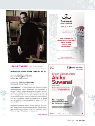 SPRING 2014 I LIFE IN ESTONIA 7
L’ELISIR D’AMORE / Opera by Gaetano Donizetti /
Premiere at the Estonian National Opera on 15 May 2014
Conductors: Vello Pähn and Risto Joost
Stage Director: Georg Malvius (Sweden)
Designer: Ellen Cairns (Scotland)
In leading roles: Kristel Pärtna, Kadri Kipper,
Oliver Kuusik, Merūnas Vitulskis (Lithuania)
“L’elisir d’amore” is one of the most frequently performed Donizetti’s
operas together with “Lucia di Lammermoor” and “Don Pasquale”. It
combines a touching love story and a hilarious comedy with lightness,
sparkling wit and beautiful music, including the well-loved tenor aria
“Una furtiva lagrima”. Its premiere in Milan in 1832 was a triumph and
secured Donizetti’s place as one of the leading Italian opera composers
of his day. “L’elisir d’amore” relies on the traditions of the 18th
century
opera buffa and offers an ear-tickling delight for all lovers of 19th
cen-
tury Italian bel canto.
Georg Malvius has directed more that 60 plays, 70 musicals and 20 ope-
ras in Sweden, Finland, Norway, Denmark, Germany, England, Holland,
Italy, Luxembourg Austria, Monaco, Hungary and elsewhere. In Estonia,
Malvius has staged 14 musical and drama productions.
www.opera.ee
May 15 at 7 pm
Estonia Concert Hall
May 16 at 7 pm Jõhvi Concert Hall
Tickets from Eesti Kontsert, Piletimaailm and Piletilevi
In cooperation with Tallinn Philharmonic Society
Akiko
Suwanaiviolin, Japan
Tallinn Chamber Orchestra
Conductor Kristiina Poska
Season Closing Concert
concert.ee
Eesti Kontserdi
suurtoetaja
Ametlik autopartner
hooaja peatoetaja
JULY 20–27 2014
Presenting the Ukrainian
National Opera!
Verdi “DON CARLOS“
Lysenko “NATALKA POLTAVKA“
Bellini “NORMA“
OPRERA GALA
CHILDREN GALA
Artistic director of the festival: Arne Mikk
saaremaaopera.eu
facebook.com/saaremaaopera
Vello Pähn
Photo:SuiradO
 