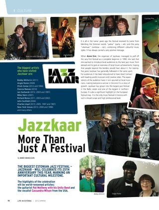 I CULTURE & ENTERTAINMENT
Outloudz
It is all in the name: years ago the festival received its name from
blending the Estonian words “jaskar” (party – ed.) and the jazzy
“vikerkaar” (rainbow – ed.), combining different colourful music
styles. It has always carried a very positive message.
When Anne Erm, the organiser of Jazzkaar, managed to pull off
the very first festival as a complete beginner in 1990, she said that
she wanted to introduce local audiences to the best jazz music from
abroad and to give an overview of local music achievements, hoping
that people beyond the borders would hear about it. For twenty-
five years Jazzkaar has generally followed in the same spirit.
For audiences it has been educational to have direct contact
with leading world musicians and creative vibes. The expec-
tations of the audience have in turn spurred on local musi-
cians, making everyone a winner in the end. It is a story of
growth. Jazzkaar has grown into the largest jazz festival
in the Baltic states and one of the largest in northern
Europe. It is also a significant highlight on the European
festival map. It is the only music festival in Estonia with
such a broad scope and high professional level.
Shai Maestro Trio
Gregor Porter
CharlesLloyd
Courtney Pine
Anne with Al Jarreau and Will Calhoun
Bobby McFerrin
Jan Garbarek
Anne Erm with Charles Lloyd
LIFE IN ESTONIA I 2014 SPRING70
I CULTURE
Jazzkaar
More Than
Just A Festival
By Immo Mihkelson
The biggest Estonian jazz festival –
Jazzkaar - will celebrate its 25th
anniversary this year, marking an
important cultural milestone.
The highlights of the celebration
will be world-renowned artistes:
the guitarist Pat Metheny with his Unity Band and
the vocalist Cassandra Wilson from the USA.
The biggest artists
who have visited
Jazzkaar are:
Bobby McFerrin (2011)
Angie Stone (2009)
Chick Corea (2012 and 1994)
Dianne Reeves (2010)
Jan Garbarek (2012, 2003 and 1997)
Mike Stern (2001)
Richard Bona (2011, 2003 and 2002)
John Scofield (2004)
Charles Lloyd (2013, 2005, 1997 and 1967)
New York Voices (2013, 2000 and 1996)
and many others
 