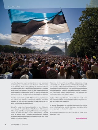 LIFE IN ESTONIA I 2014 SPRING74
I CULTURE
More than 20 years after regaining independence, the Song Celebrations
are still as popular as ever. Estonians from all over the world come home
for the celebration, like for a family gathering. The prospect of participat-
ing in the Song and Dance Celebration motivates Estonians at home and
abroad to join choirs and dance groups and helps to keep the traditions
and language alive in the globalized world. The repertoire is challenging
and choirs practice for two years in order to pass the selection auditions.
According to a recent study, 90% of Estonians have personal experi-
ence with the Song and Dance Celebration as performers or audience
members. The Song and Dance Celebration has been listed by UNESCO
as oral and intangible heritage since 2003.
Quite a few foreign choirs have participated in the Song Celebration
in recent years. The artistic director of the Piedmont children’s choir,
Robert Geary, said: “It’s a completely different and overwhelming ex-
perience. It’s not so much that it was loud, although it was a very full
sound, an amazing sound. It created an environment that somehow
felt like you were a battery plugged into a battery charger; your soul is
plugged into a battery charger.”
This summer the theme of the Song and Dance Celebration on 4-6 July
is “Touched by Time. The Time to Touch.” What are the real things that
have touched us and changed our lives? The Song and Dance Celebra-
tion is always touching. It is not just a few choirs singing but a powerful
emotional experience. The strong positive energy spreads to the audi-
ence. The otherwise cool and reserved Estonians show and share their
emotions among each other and with guests.
Together with the song celebration, a dance celebration is held, and in
three performances 8,600 dancers aged 8 to 80 form complicated pat-
terns on a stadium lawn to live music.
On Saturday all participants join in a colourful procession from the city
centre to the Song Festival Grounds, singing and dancing during the
five km journey to the cheers of the public.
All concerts and performances take place in the open air. Tickets are on
sale for 4-50 Euros.
www.laulupidu.ee
 