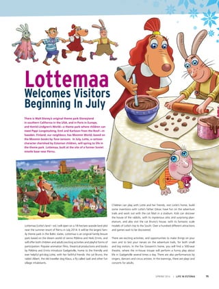 SPRING 2014 I LIFE IN ESTONIA 75
Lottemaa (Lotte’s land – ed.) will open on a 18-hectare seaside land plot
near the summer resort of Pärnu in July 2014. It will be the largest fam-
ily theme park in the Baltic states. Lottemaa is an original family leisure
park based on the dream world of Janno Põldma and Heiki Ernits, and
will offer both children and adults exciting activities and playful forms of
participation. Popular animation films, theatrical productions and books
by Põldma and Ernits introduce Gadgetville, home to the friendly and
ever helpful girl-dog Lotte, with her faithful friends: the cat Bruno, the
rabbit Albert, the old traveller dog Klaus, a fly called Jaak and other fun
village inhabitants.
Children can play with Lotte and her friends, visit Lotte’s home, build
some inventions with Lotte’s father Oskar, have fun on the adventure
trails and work out with the cat Mati in a stadium. Kids can discover
the house of the rabbits, with its mysterious attic and surprising plan-
etarium, and also visit the cat Bruno’s house, with its fantastic scale
models of Lotte’s trip to the South. Over a hundred different attractions
and games wait to be discovered.
There are exciting activities, and opportunities to make things on your
own and to test your nerves on the adventure trails, for both small
and big visitors. In the fox Giovanni’s home, you will find a 500-seat
theatre, where the in-house troupe will perform a funny play about
life in Gadgetville several times a day. There are also performances by
singers, dancers and circus artistes. In the evenings, there are plays and
concerts for adults.
LottemaaWelcomes Visitors
Beginning In July
There is Walt Disney’s original theme park Disneyland
in southern California in the USA, and in Paris in Europe,
and Astrid Lindgren’s World—a theme park where children can
meet Pippi Longstocking, Emil and Karlsson from the Roof—in
Sweden. Finland, our neighbour, has Moomin World, based on
the Moomin books by Tove Jansson. In July, Lotte, a cartoon
character cherished by Estonian children, will spring to life in
the theme park Lottemaa, built at the site of a former Soviet
missile base near Pärnu. 
 