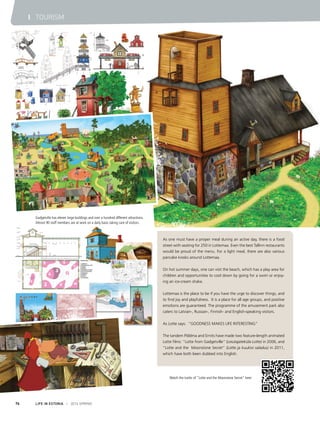 Gadgetville has eleven large buildings and over a hundred different attractions.
Almost 90 staff members are at work on a daily basis taking care of visitors.
Watch the trailer of "Lotte and the Moonstone Secret" here:
LIFE IN ESTONIA I 2014 SPRING76
I TOURISM
As one must have a proper meal during an active day, there is a food
street with seating for 250 in Lottemaa. Even the best Tallinn restaurants
would be proud of the menu. For a light meal, there are also various
pancake kiosks around Lottemaa.
On hot summer days, one can visit the beach, which has a play area for
children and opportunities to cool down by going for a swim or enjoy-
ing an ice-cream shake.
 
Lottemaa is the place to be if you have the urge to discover things, and
to find joy and playfulness. It is a place for all age groups, and positive
emotions are guaranteed. The programme of the amusement park also
caters to Latvian-, Russian-, Finnish- and English-speaking visitors.
As Lotte says: “GOODNESS MAKES LIFE INTERESTING”
The tandem Põldma and Ernits have made two feature-length animated
Lotte films: “Lotte from Gadgetville” (Leiutajateküla Lotte) in 2006, and
“Lotte and the Moonstone Secret” (Lotte ja kuukivi saladus) in 2011,
which have both been dubbed into English.
 