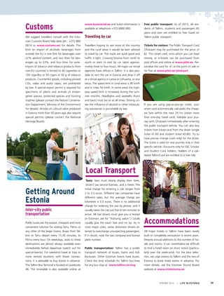 Customs
We suggest travellers consult with the Esto-
nian Customs Board help desk (ph.: +372 880
0814 or www.customs.ee) for details. The
limit on import of alcoholic beverages from
outside the EU is one litre for beverages over
22% alcohol content, and two litres for bev-
erages up to 22%, and four litres for wine.
Import of tobacco and tobacco products from
non-EU countries is limited to 40 cigarettes or
100 cigarillos or 50 cigars or 50 g of tobacco
products. Counterfeit goods, including pirated
CDs, video and audio tapes, are prohibited
by law. A special export permit is required for
specimens of plants and animals of endan-
gered species, protected species and hunting
trophies (please contact the Nature Conserva-
tion Department, Ministry of the Environment
for details). Articles of cultural value produced
in Estonia more than 50 years ago also require
special permits (please contact the National
Heritage Board).
Getting Around
Estonia
Inter-city public
transportation
Public buses are the easiest, cheapest and most
convenient solution for visiting Tartu, Pärnu or
any other of the larger towns. Buses from Tal-
linn to Tartu depart every 15-30 minutes, to
Pärnu every hour. On weekdays, seats to these
destinations are almost always available even
immediately before departure (watch out for
special events). For weekend travel or trips to
more remote locations with fewer connec-
tions, it is advisable to buy tickets in advance.
The Tallinn Bus Terminal is located at Lastekodu
46. The timetable is also available online at
www.bussireisid.ee and ticket information is
available at telephone +372 6800 900.
Travelling by car
Travellers hoping to see more of the country
and the rural areas it would be best advised
to travel by car. The roads are quite good and
traffic is light. Crossing Estonia from north to
south or west to east by car takes approxi-
mately three to four hours. All major car rental
agencies have offices in Tallinn. It is also pos-
sible to rent the car in Estonia and drop it off
at a rental agency in Latvia or Lithuania, or vice
versa. The speed limit in rural areas is 90 km/h
and in cities 50 km/h. In some areas the high-
way speed limit is increased during the sum-
mer months. Headlights and seatbelts (front
and back) must be on at all times. Driving un-
der the influence of alcohol or other intoxicat-
ing substances is punishable by law.
Local Transport
Taxis: Taxis must clearly display their fares,
driver’s taxi service licenses, and a meter. The
initial charge for entering a cab ranges from
2 to 3.5 euros. Different taxi companies have
different rates, but the average charge per
kilometre is 0.5 euros. There is no additional
charge for ordering the taxi by phone, and it
usually takes the cab just five to ten minutes to
arrive. All taxi drivers must give you a receipt
(in Estonian, ask for “Kviitung, palun”). Locals
usually give the exact fare and no tip. As in
most major cities, some dishonest drivers at-
tempt to overcharge unsuspecting passengers.
If in doubt, note the taxi company and license
plate number.
Public transportation: Tallinn has a public
transport network of buses, trams and trol-
ley-buses. Other Estonian towns have buses.
Check the time schedule for Tallinn bus lines
for any bus stop at www.tallinn.ee/eng.
 
Free public transport: As of 2013, all resi-
dents of Tallinn, students and passengers 65
years and over are entitled to free travel on
Tallinn public transport.
Tickets for visitors: The Public Transport Card
Ühiskaart may be purchased for the price of
€2. This smart card, onto which you can load
money, or e-tickets can be purchased from
post offices and online at www.pilet.ee. Per-
sonalise the card for  €1 at the point of sale or
for free at www.pilet.ee/yhiskaart.
If you are using pay-as-you-go credit, your
smart card automatically calculates the cheap-
est fare within the next 24 hrs (never more
than one-day travel card). Validate your jour-
ney with Ühiskaart immediately after entering
the public transport vehicle. You can also buy
tickets from kiosks and from the driver (single
ticket €1.60 and student ticket €0.80). Try to
have precise change (cash only) for the driver.
The ticket is valid for one journey only in that
specific vehicle. Discounts only for ISIC Scholar
and Student Card holders. Holders of a vali-
dated TallinnCard are entitled to a free ride.
Accommodations
All major hotels in Tallinn have been newly
built or completely renovation in recent years.
Despite annual additions to the number of ho-
tels and rooms, it can nonetheless be difficult
to find a hotel room on short notice (particu-
larly over the week-end). For the best selec-
tion, we urge visitors to Tallinn and the rest of
Estonia to book hotel rooms in advance. For
more details, see the Estonian Tourist Board
website at www.visitestonia.ee.
SPRING 2014 I LIFE IN ESTONIA 79
 