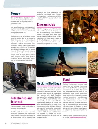 Money
On 1 Jan 2011, Estonia adopted euro as its
currency thus replacing the Estonian kroon
which had been the only valid currency in
Estonia since 1992.
Most larger hotels, stores and restaurants ac-
cept Visa, MasterCard, Eurocard, Diner’s Club
and American Express. However, it is advisable
to carry some cash with you.
Traveller’s checks can be exchanged in most
banks but are less likely to be accepted in
shops. Eurocheque is the most widely ac-
cepted traveller’s check, but American Express
and Thomas Cook are also accepted. Banks
are plentiful and easy to find in Tallinn. Most
are open from 9:00 to 18:00 on weekdays,
while some offices are also open on Saturday
mornings. All banks offer currency exchange
services. Exchange offices can also be found
in larger hotels, the airport, harbour, railroad
station and major shopping centres. ATMs are
conveniently located around town; instruc-
tions are in English, Russian and Estonian.
Telephones and
Internet
The country code of Estonia is 372. Dial 00 for
outbound international calls.
The GSM mobile phone system is available;
please check compatibility with your operator.
Public Internet access points have been set
up all over Estonia. They are located in local
libraries and post offices. There are over 100
wireless free Internet zones around the coun-
try, many of them in rather unexpected places
- beaches, Old Town squares, stadiums, and
concert halls.
Emergencies
112 is the emergency number for ambulance,
police and fire department. The police can
also be reached directly at 110. Emergency
numbers can be dialled free of charge. Select
pharmacies are open 24-hours-a-day in many
major towns. The one in Tallinn is located at
10 Pärnu Road (opposite the Estonian Drama
Theatre); the one in Tartu is located in the
Town Hall building (Town Hall Square).
NationalHolidays
Estonians celebrate January 1 as New Year’s
Day, a rather slow and quiet day as people re-
cover from the festivities. Shops open late and
banks are closed. February 24, Independence
Day, is celebrated with a parade of the Esto-
nian Defence Forces at Vabaduse väljak (Free-
dom Square). May 1 is a bank holiday, similar
to Good Friday and May Day. June 23 is the
biggest holiday of the year as Estonians cel-
ebrate Midsummer Eve and the Victory Day in
commemoration of the 1919 Battle of Võnnu,
and June 24 is St. John’s Day (Midsummer).
August 20 is the Day of Restoration of Inde-
pendence (1991). December 24 (Christmas
Eve), December 25 (Christmas Day) and De-
cember 26 (Boxing Day) are usually spent at
home with families.
Food
Traditional Estonian cuisine consists of simple
peasant food, such as cottage cheese, pota-
toes and bread, all of which are still important
components of the local diet. The Estonian
dark bread is the main staple missed by Esto-
nians abroad. Typical Estonian dishes do not
feature prominently on restaurant menus, and
traditional home cooking is more likely to ap-
pear at small eateries in remote areas. Still,
a few establishments have made Estonian
specialities their niche; to sample Estonian cui-
sine, try the Vanaema juures, Kaerajaan and
Kolu Tavern (Open Air Museum) in Tallinn,
and the highly recommended Muhu Kalakoh-
vik and Lümanda söögimaja on the Island of
Saaremaa.
The list of the top 50 Estonian restaurants can
be found at www.flavoursofestonia.com
LIFE IN ESTONIA I 2014 SPRING80
I TOURISM
 