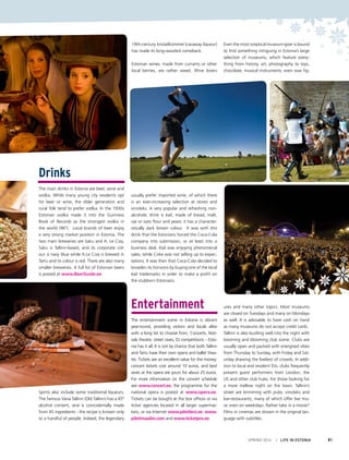 Drinks
The main drinks in Estonia are beer, wine and
vodka. While many young city residents opt
for beer or wine, the older generation and
rural folk tend to prefer vodka. In the 1930s
Estonian vodka made it into the Guinness
Book of Records as the strongest vodka in
the world (96º). Local brands of beer enjoy
a very strong market position in Estonia. The
two main breweries are Saku and A. Le Coq.
Saku is Tallinn-based, and its corporate col-
our is navy blue while A.Le Coq is brewed in
Tartu and its colour is red. There are also many
smaller breweries. A full list of Estonian beers
is posted at www.BeerGuide.ee
Spirits also include some traditional liqueurs.
The famous Vana Tallinn (Old Tallinn) has a 45º
alcohol content, and is coincidentally made
from 45 ingredients - the recipe is known only
to a handful of people. Indeed, the legendary
19th-century kristallkümmel (caraway liqueur)
has made its long-awaited comeback.
Estonian wines, made from currants or other
local berries, are rather sweet. Wine lovers
usually prefer imported wine, of which there
is an ever-increasing selection at stores and
vinoteks. A very popular and refreshing non-
alcoholic drink is kali, made of bread, malt,
rye or oats flour and yeast; it has a character-
istically dark brown colour. It was with this
drink that the Estonians forced the Coca-Cola
company into submission, or at least into a
business deal. Kali was enjoying phenomenal
sales, while Coke was not selling up to expec-
tations. It was then that Coca-Cola decided to
broaden its horizons by buying one of the local
kali trademarks in order to make a profit on
the stubborn Estonians.
Entertainment
The entertainment scene in Estonia is vibrant
year-round, providing visitors and locals alike
with a long list to choose from. Concerts, festi-
vals theatre, street raves, DJ competitions – Esto-
nia has it all. It is not by chance that both Tallinn
and Tartu have their own opera and ballet thea-
tre. Tickets are an excellent value for the money;
concert tickets cost around 10 euros, and best
seats at the opera are yours for about 25 euros.
For more information on the concert schedule
see www.concert.ee; the programme for the
national opera is posted at www.opera.ee.
Tickets can be bought at the box offices or via
ticket agencies located in all larger supermar-
kets, or via Internet www.piletilevi.ee, www.
piletimaailm.com and www.ticketpro.ee
Even the most sceptical museum-goer is bound
to find something intriguing in Estonia’s large
selection of museums, which feature every-
thing from history, art, photography to toys,
chocolate, musical instruments, even wax fig-
ures and many other topics. Most museums
are closed on Tuesdays and many on Mondays
as well. It is advisable to have cash on hand
as many museums do not accept credit cards.
Tallinn is also bustling well into the night with
booming and blooming club scene. Clubs are
usually open and packed with energised vibes
from Thursday to Sunday, with Friday and Sat-
urday drawing the liveliest of crowds. In addi-
tion to local and resident DJs, clubs frequently
present guest performers from London, the
US and other club hubs. For those looking for
a more mellow night on the town, Tallinn’s
street are brimming with pubs, vinoteks and
bar-restaurants, many of which offer live mu-
sic even on weekdays. Rather take in a movie?
Films in cinemas are shown in the original lan-
guage with subtitles.
SPRING 2014 I LIFE IN ESTONIA 81
 