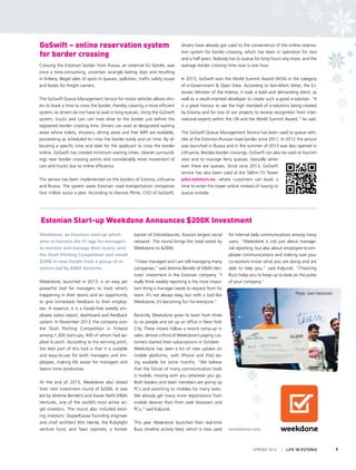 SPRING 2014 I LIFE IN ESTONIA 9
Crossing the Estonian border from Russia, an external EU border, was
once a time-consuming, uncertain wrangle lasting days and resulting
in bribery, illegal sales of spots in queues, pollution, traffic safety issues
and losses for freight carriers.
The GoSwift Queue Management Service for motor vehicles allows driv-
ers to book a time to cross the border, thereby creating a more efficient
system, as drivers do not have to wait in long queues. Using the GoSwift
system, trucks and cars can now drive to the border just before the
registered border crossing time. Drivers can wait at designated waiting
areas where toilets, showers, dining areas and free WIFI are available,
proceeding as scheduled to cross the border easily and on time. By al-
locating a specific time and date for the applicant to cross the border
online, GoSwift has created minimum waiting times, cleaner surround-
ings near border crossing points and considerably more movement of
cars and trucks due to online efficiency.
The service has been implemented on the borders of Estonia, Lithuania
and Russia. The system saves Estonian road transportation companies
four million euros a year. According to Hannes Plinte, CEO of GoSwift,
drivers have already got used to the convenience of the online reserva-
tion system for border crossing, which has been in operation for two
and a half years. Nobody has to queue for long hours any more, and the
average border crossing time now is one hour.
In 2013, GoSwift won the World Summit Award (WSA) in the category
of e-Government & Open Data. According to Ken-Marti Vaher, the Es-
tonian Minister of the Interior, it took a bold and demanding client, as
well as a result-oriented developer to create such a good e-solution. “It
is a great honour to see the high standard of e-solutions being created
by Estonia and for one of our projects to receive recognition from inter-
national experts within the UN and the World Summit Award,” he said.
The GoSwift Queue Management Service has been used to queue vehi-
cles at the Estonian-Russian road border since 2011. In 2012 the service
was launched in Russia and in the summer of 2013 was also opened in
Lithuania. Besides border crossings, GoSwift can also be used at tourism
sites and to manage ferry queues: basically wher-
ever there are queues. Since June 2013, GoSwift
service has also been used at the Tallinn TV Tower
pilet.teletorn.ee, where customers can book a
time to enter the tower online instead of having to
queue outside.
Weekdone, an Estonian start-up which
aims to become the #1 app for managers
to monitor and manage their teams, won
the Slush Pitching Competition and raised
$200k in new fundin from a group of in-
vestors led by KIMA Ventures.
Weekdone, launched in 2013, is an easy yet
powerful tool for managers to track what’s
happening in their teams and an opportunity
to give immediate feedback to their employ-
ees. In essence, it is a hassle-free weekly em-
ployee status report, dashboard and feedback
system. In November 2013, the company won
the Slush Pitching Competition in Finland
among 1,300 start-ups, 400 of whom had ap-
plied to pitch. According to the winning pitch,
the best part of this tool is that it is suitable
and easy-to-use for both managers and em-
ployees, making life easier for managers and
teams more productive.
At the end of 2013, Weekdone also closed
their next investment round of $200k. It was
led by Jérémie Berrebi’s and Xavier Niel’s KIMA
Ventures, one of the world’s most active an-
gel investors. The round also included exist-
ing investors: Skype/Kazaa founding engineer
and chief architect Ahti Heinla, the Rubylight
venture fund, and Taavi Lepmets, a former
backer of Odnoklassniki, Russia’s largest social
network. The round brings the total raised by
Weekdone to $290k.
“I have managed and I am still managing many
companies,” said Jérémie Berrebi of KIMA Ven-
tures’ investment in the Estonian company. “I
really think weekly reporting is the most impor-
tant thing a manager needs to request from his
team. It’s not always easy, but with a tool like
Weekdone, it’s becoming fun for everyone.”
Recently, Weekdone grew its team from three
to six people and set up an office in New York
City. These moves follow a recent ramp-up in
sales: almost a third of Weekdone’s paying cus-
tomers started their subscriptions in October.
Weekdone has seen a lot of new uptake on
mobile platforms, with iPhone and iPad be-
ing available for some months. “We believe
that the future of many communication tools
is mobile, moving with you wherever you go.
Both leaders and team members are giving up
PCs and switching to mobiles for many tasks.
We already get many more registrations from
mobile devices than from web browsers and
PCs,” said Kaljundi.
This year Weekdone launched their real-time
Buzz timeline activity feed, which is now used
for internal daily communications among many
users. “Weekdone is not just about manage-
rial reporting, but also about employee-to-em-
ployee communications and making sure your
co-workers know what you are doing and are
able to help you,” said Kaljundi. “Checking
Buzz helps you to keep up to date on the pulse
of your company.”
weekdone.com
GoSwift – online reservation system
for border crossing
Estonian Start-up Weekdone Announces $200K Investment
Photo: Sami Heiskanen
 