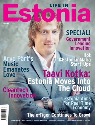SPRING I 2014
SPECIAL!
Government
Leading
Innovation
land & people I state & society I economy & business I technology & innovation I culture & entertainment I tourism
The e-Tiger Continues To Growl
Taavi Kotka:
Estonia Moves Into
The Cloud
Hot
#EstonianMafia
Start-Ups
Arvo Pärt's
Music
Emanates
Love
Cleantech
Innovation Estonia Aims
For Real Time
Economy
 