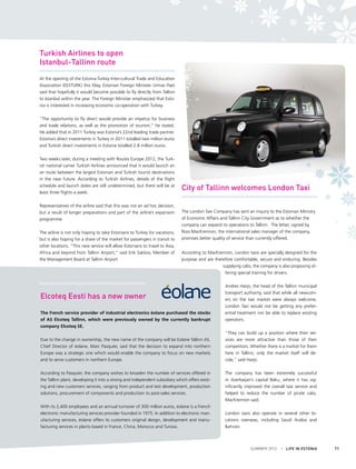 Turkish Airlines to open
Istanbul-Tallinn route
At the opening of the Estonia-Turkey Inter-cultural Trade and Education
Association (EESTURK) this May, Estonian Foreign Minister Urmas Paet
said that hopefully it would become possible to fly directly from Tallinn
to Istanbul within the year. The Foreign Minister emphasized that Estonia is interested in increasing economic co-operation with Turkey.
“The opportunity to fly direct would provide an impetus for business
and trade relations, as well as the promotion of tourism,” he stated.
He added that in 2011 Turkey was Estonia’s 22nd leading trade partner.
Estonia’s direct investments in Turkey in 2011 totalled two million euros
and Turkish direct investments in Estonia totalled 2.8 million euros.
Two weeks later, during a meeting with Routes Europe 2012, the Turkish national carrier Turkish Airlines announced that it would launch an
air route between the largest Estonian and Turkish tourist destinations
in the near future. According to Turkish Airlines, details of the flight
schedule and launch dates are still undetermined, but there will be at
least three flights a week.
Representatives of the airline said that this was not an ad hoc decision,
but a result of longer preparations and part of the airline’s expansion
programme.
The airline is not only hoping to take Estonians to Turkey for vacations,
but is also hoping for a share of the market for passengers in transit to
other locations. “This new service will allow Estonians to travel to Asia,
Africa and beyond from Tallinn Airport,” said Erik Sakkov, Member of
the Management Board at Tallinn Airport

City of Tallinn welcomes London Taxi
The London Taxi Company has sent an inquiry to the Estonian Ministry
of Economic Affairs and Tallinn City Government as to whether the
company can expand its operations to Tallinn. The letter, signed by
Ross MacKrennon, the international sales manager of the company,
promises better quality of service than currently offered.
According to MacKrennon, London taxis are specially designed for the
purpose and are therefore comfortable, secure and enduring. Besides
supplying cabs, the company is also proposing offering special training for drivers.

Elcoteq Eesti has a new owner
The French service provider of industrial electronics éolane purchased the stocks
of AS Elcoteq Tallinn, which were previously owned by the currently bankrupt
company Elcoteq SE.
Due to the change in ownership, the new name of the company will be Eolane Tallinn AS.
Chief Director of éolane, Marc Pasquier, said that the decision to expand into northern
Europe was a strategic one which would enable the company to focus on new markets
and to serve customers in northern Europe.
According to Pasquier, the company wishes to broaden the number of services offered in
the Tallinn plant, developing it into a strong and independent subsidiary which offers existing and new customers services, ranging from product and test development, production
solutions, procurement of components and production to post-sales services.
With its 2,400 employees and an annual turnover of 300 million euros, éolane is a French
electronic manufacturing services provider founded in 1975. In addition to electronic manufacturing services, éolane offers its customers original design, development and manufacturing services in plants based in France, China, Morocco and Tunisia.

Andres Harjo, the head of the Tallinn municipal
transport authority, said that while all newcomers on the taxi market were always welcome,
London Taxi would not be getting any preferential treatment nor be able to replace existing
operators.
“They can build up a position where their services are more attractive than those of their
competitors. Whether there is a market for them
here in Tallinn, only the market itself will decide,” said Harjo.
The company has been extremely successful
in Azerbaijan’s capital Baku, where it has significantly improved the overall taxi service and
helped to reduce the number of pirate cabs,
MacKrennon said.
London taxis also operate in several other locations overseas, including Saudi Arabia and
Bahrain. 

SUMMER 2012

I LIFE IN ESTONIA

11

 