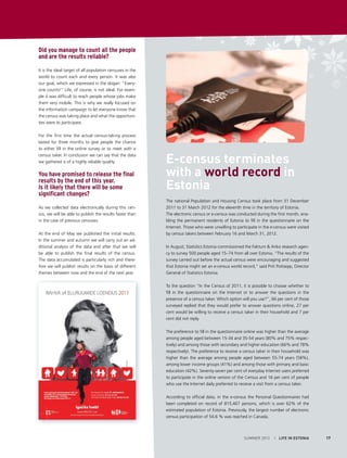 Did you manage to count all the people
and are the results reliable?
It is the ideal target of all population censuses in the
world to count each and every person. It was also
our goal, which we expressed in the slogan: “Everyone counts!” Life, of course, is not ideal. For example it was difficult to reach people whose jobs make
them very mobile. This is why we really focused on
the information campaign to let everyone know that
the census was taking place and what the opportunities were to participate.
For the first time the actual census-taking process
lasted for three months to give people the chance
to either fill in the online survey or to meet with a
census taker. In conclusion we can say that the data
we gathered is of a highly reliable quality.

You have promised to release the final
results by the end of this year.
Is it likely that there will be some
significant changes?
As we collected data electronically during this census, we will be able to publish the results faster than
in the case of previous censuses.
At the end of May we published the initial results.
In the summer and autumn we will carry out an additional analysis of the data and after that we will
be able to publish the final results of the census.
The data accumulated is particularly rich and therefore we will publish results on the basis of different
themes between now and the end of the next year.

E-census terminates
with a world record in
Estonia
The national Population and Housing Census took place from 31 December
2011 to 31 March 2012 for the eleventh time in the territory of Estonia.
The electronic census or e-census was conducted during the first month, enabling the permanent residents of Estonia to fill in the questionnaire on the
Internet. Those who were unwilling to participate in the e-census were visited
by census takers between February 16 and March 31, 2012.
In August, Statistics Estonia commissioned the Faktum & Ariko research agency to survey 500 people aged 15–74 from all over Estonia. ”The results of the
survey carried out before the actual census were encouraging and suggested
that Estonia might set an e-census world record,” said Priit Potisepp, Director
General of Statistics Estonia.
To the question “In the Census of 2011, it is possible to choose whether to
fill in the questionnaire on the Internet or to answer the questions in the
presence of a census taker. Which option will you use?”, 66 per cent of those
surveyed replied that they would prefer to answer questions online, 27 per
cent would be willing to receive a census taker in their household and 7 per
cent did not reply.
The preference to fill in the questionnaire online was higher than the average
among people aged between 15-34 and 35-54 years (80% and 75% respectively) and among those with secondary and higher education (66% and 78%
respectively). The preference to receive a census taker in their household was
higher than the average among people aged between 55-74 years (58%),
among lower income groups (41%) and among those with primary and basic
education (42%). Seventy-seven per cent of everyday Internet users preferred
to participate in the online version of the Census and 16 per cent of people
who use the Internet daily preferred to receive a visit from a census taker.
According to official data, in the e-census the Personal Questionnaires had
been completed on record of 815,467 persons, which is over 62% of the
estimated population of Estonia. Previously, the largest number of electronic
census participation of 54.6 % was reached in Canada.

SUMMER 2012

I LIFE IN ESTONIA

17

 