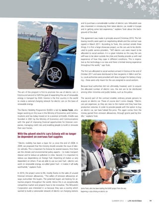 and to purchase a considerable number of electric cars. Mitsubishi was
also interested in introducing their latest electric car model in Europe
and in getting some test experience,” explains Tuisk about the background of the deal.
The agreement was made in principle around Christmas 2010. The following months were spent on negotiating details and the contract was
signed in March 2011. According to Tuisk, this contract entails three
things. It is first a large showcase project, as the cars are to be distributed to public service providers. “507 electric cars were meant to be
allocated to social workers. It is a great initiative as this way the cars
will have to be taken outside the cities and thereby provide us with real
experience of how they cope in different conditions. This is imperative as the technology is so new and there is limited testing experience
throughout the world,” says Tuisk.
The first cars allocated to social workers arrived in Estonia at the end of
October 2011 and were distributed to their recipients in Tallinn and Tartu. Local authorities were provided with slow chargers for battery charging – these were only meant for the cars assigned to social workers.

The aim of the program is first to promote the use of electric cars in
Estonia and second to fulfil the goal of expanding the use of renewable
energy in transport by 2020. Estonia is the first country in the world
to create a national charging network for electric cars on the basis of
renewable energy.
The Electric Mobility Programme (ELMO) is led by Jarmo Tuisk, who
began working on this issue in the Ministry of Economics and Communications and has today moved on to a position at KredEx. KredEx was
founded in 2001 by the Ministry of Economics and Communications
with the goal of improving financial opportunities for Estonian companies, managing credit risks and enabling people to build or renovate
their own homes.

Because local authorities did not ultimately, however, wish to acquire
the allocated number of electric cars, the rest are to be distributed
among other ministries and public bodies, such as the police.
The second part of the contract enables ordinary private persons to
acquire an electric car. These of course don’t come cheaply. “Electric
cars are expensive, as they are new to the market and they have low
production volumes. In order to provide people with the option to buy
an electric car, we have halved the price. This again comes from the
money gained from emission allowances, through grants paid by KredEx,” explains Tuisk.

With the advent electric cars Estonia will no longer
be dependent on overseas fuel supplies
“Electric mobility has been a topic for us since the end of 2008. In
2009, we proposed that the ministry should consider the issue of electric vehicles. This is important for Estonia for several reasons. First there
are the climate and environmental policy aspects – to make transport
cleaner and to reduce air pollution in cities. Second, it is important to
reduce our dependency on foreign fuel. Importing oil makes us very
dependent on others. If we are able to use our own fuel – electric cars
work on renewable energy, so-called green fuel – it makes it all really
worthwhile,” explains Tuisk.
In 2010, the project came to life, mostly thanks to the sales of unused
Estonian emission allowances. “The sellers of emission allowances always outnumber the buyers. The potential buyers are looking for attractive projects throughout the world. Hence this is an exceptionally
competitive market and projects have to be innovative. The Mitsubishi
Corporation was interested in us because they saw a country which
wanted to build a nationwide network of electric car charging stations

Jarmo Tuisk, who has been leading the ELMO project from the very
beginning, is also driving an electric car

SUMMER 2012

I LIFE IN ESTONIA

19

 