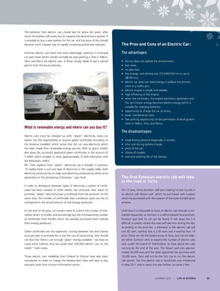 The batteries from electric cars should last for about ten years, after
which the battery still works but its capacity has declined by a quarter. It
is possible to buy a new battery for the car, and the price of this should
become much cheaper due to rapidly increasing production volumes.
Estonian electric cars have one more advantage: parking in municipal
car park areas which would normally be paid parking is free in Tallinn,
Tartu and Pärnu for electric cars. A driver simply needs to get a special
permit from the local authority.

What is renewable energy and where can you buy it?
Electric cars must be charged up with “green” electricity. Every car
owner has the responsibility to acquire green certificates according to
the distance travelled, which prove that the car uses electricity which
has been made from renewable energy sources. With its grant, KredEx
also gives the successful applicants green certificates in the amount of
5 MWh which enables to drive approximately 37,000 kilometres with
the Mitsubishi i-MiEV.
Mr. Tuisk explains how “green” electricity use is bought in practice:
“In reality there is just one type of electricity in the supply cable, both
electricity produced by oil shale and electricity produced by either wind
generators or the processing of biomass,” says Tuisk.
In order to distinguish between types of electricity, a system of certificates has been created. In other words, the consumer who wants to
purchase “green” electricity buys a certificate from the producer. At the
same time, the number of certificates that a producer gives out has to
correspond to the actual amount of real energy produced.
At the end of the year, car owners need to submit the number of kilometres driven to KredEx and accordingly buy the corresponding number
of certificates from KredEx which has already purchased them directly
from energy producers.
Green certificates are not expensive, costing between five and twenty
euro per year. In principle this is just the cost of accounting. One should
not fear that there is not enough ‘green’ energy available – we have so
many wind turbines that we could have 100,000 electric cars on the
roads!” Tuisk states.
Those electric cars travelling from Finland to Estonia have also been
considered. In order to charge the battery here, they will have to buy
pre-paid cards from tourism information points.

The Pros and Cons of an Electric Car:
The advantages:
• 	 the car does not pollute the environment;
• 	 less noise;
• 	 no gear box;
• 	 low energy- and driving cost (15 kWh/100 km or up to
2€/100 km);
• 	 electric car does not need energy or pollute the environment in a traffic jam;
• 	 electric engine is simple and reliable;
• 	 high efficiency of the engine;
• 	 when the car breaks, the engine becomes a generator and
the car’s kinetic energy becomes electric energy which is
suitable for charging batteries;
• 	 opportunity to charge the car at home;
• 	 lower maintenance costs;
• 	 free parking opportunity via the permission of local government in Tallinn, Tartu and Pärnu.

The disadvantages:
• 	 small driving distance (especially in winter);
• 	 time cost during battery charge;
• 	 price of the car;
• 	 choice of models;
• 	 cost and working life of the battery.

The first Estonian electric cab will take
to the road in Tartu
On 13 June, Ermo Kontson, will start making his taxi rounds in
an electric cab Nissan Leaf, which he purchased with support
which he purchased with the support of the state-funded grant
scheme.
Until now it is impossible to book an electric cab through a centralized dispatcher as Kontson is a self-employed businessman.
Kontson says that his car can be found in taxi stops but it is
difficult to predict where the road will take him during the day.
According to the price list, a kilometer in the electric cab will
cost 65 cent, starting fare is 2.50 euro and a waiting hour 14
euro. These are not the lowest prices in Tartu, but not the highest either. Kontson aims to expand the number of electric cabs
and, under the brand of ‘Elektritakso’ to have about ten cabs
running by the end of the year. The Nissan Leaf cost approximately 40,000 euro and the state supported the purchase with
18,000 euro. Tartu will not be the first city to run the electric
cab service. The first electric cab in Stockholm was introduced
in May 2011 and in Japan the year before, to name a few.

SUMMER 2012

I LIFE IN ESTONIA

23

 