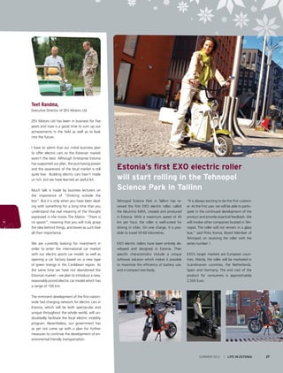 Teet Randma,
Executive Director of ZEV Motors Ltd
ZEV Motors Ltd has been in business for five
years and now is a good time to sum up our
achievements in the field as well as to look
into the future.
I have to admit that our initial business plan
to offer electric cars to the Estonian market
wasn’t the best. Although Enterprise Estonia
has supported our plan, the purchasing power
and the awareness of the local market is still
quite low. Building electric cars hasn’t made
us rich, but we have learned an awful lot.
Much talk is made by business lecturers on
the importance of “thinking outside the
box“. But it is only when you have been dealing with something for a long time that you
understand the real meaning of the thought
expressed in the movie The Matrix: “There is
no spoon”, meaning that you will truly grasp
the idea behind things, and boxes as such lose
all their importance.
We are currently looking for investment in
order to enter the international car market
with our electric sports car model, as well as
opening a car factory based on a new type
of green energy in the Caribbean region. At
the same time we have not abandoned the
Estonian market – we plan to introduce a new,
reasonably priced electric car model which has
a range of 100 km.

Estonia’s first EXO electric roller
will start rolling in the Tehnopol
Science Park in Tallinn
Tehnopol Science Park in Tallinn has received the first EXO electric roller, called
the Neutrino MAX, created and produced
in Estonia. With a maximum speed of 45
km per hour, the roller is well-suited for
driving in cities. On one charge, it is possible to travel 50-60 kilometres.
EXO electric rollers have been entirely developed and designed in Estonia. Their
specific characteristics include a unique
software solution which makes it possible
to maximize the efficiency of battery use,
and a compact exo-body.

“It is always exciting to be the first customer. As the first user, we will be able to participate in the continued development of the
product and provide essential feedback. We
will involve other companies located in Tehnopol. The roller will not remain in a glass
box,” said Pirko Konsa, Board Member of
Tehnopol, on receiving the roller with the
series number 1.
EXO’s target markets are European countries. Mainly, the roller will be marketed in
Scandinavian countries, the Netherlands,
Spain and Germany. The end cost of the
product for consumers is approximately
2,500 Euro.

The imminent development of the first nationwide fast-charging network for electric cars in
Estonia, which will be both spectacular and
unique throughout the whole world, will undoubtedly facilitate the local electric mobility
program. Nevertheless, our government has
as yet not come up with a plan for further
measures to continue the development of environmental friendly transportation.

SUMMER 2012

I LIFE IN ESTONIA

27

 