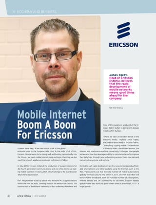 I ECONOMY AND BUSINESS

Jonas Ygeby,
Head of Ericsson
Estonia, believes
that the rapid
development of
mobile networks
means good times
ahead for the
company

Mobile Internet
Boom A Boon
For Ericsson
It seems these days, all we hear about is talk of the global
economic crisis or the European debt crisis. In the midst of all of this,
Ericsson Estonia seems to be doing well and looking optimistically into
the future – we need mobile Internet more and more, therefore we also
need the network appliances produced by Ericsson in Tallinn.
In May 2010, Ericsson initiated the production of support stations for
4G (fourth generation) communications, and one of its clients is a leading mobile operator in Estonia, EMT, which belongs to the Scandinavian
TeliaSonera organization.
EMT has promised to set up about two thousand 4G support stations
within the next six years, covering most of the territory of Estonia. The
construction of broadband networks is also underway elsewhere and

28

LIFE IN ESTONIA I 2012 SUMMER

Text: Toivo Tänavsuu

most of the equipment produced at the Ericsson Tallinn factory is being sent abroad,
mostly within Europe.

“There are clear and evident trends in the
telecoms world,” explains Jonas Ygeby,
the Swedish-born Head of Ericsson Tallinn.
“Everything is going mobile. This evolution
is driven by video, cloud-based services, the
Internet and machine-to-machine connectivity. It changes how people
behave and how they leverage mobility to communicate and to improve
their daily lives, through new and existing services. Users now demand
connectivity anywhere and anytime.”
Central to such rapid development are the new and increasingly affordable smart phones and other gadgets using the Internet, such as the
iPad. Ygeby points out that the total number of mobile subscriptions
globally will reach around nine billion in 2017, of which five billion will
be for mobile broadband. With an increased number of subscriptions,
evolved devices and 24/7 connectivity to use them, Ericsson expects
global mobile data traffic to grow fifteen times by the end of 2017 – a
huge growth!

 