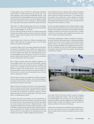 As Ygeby explains, access to the Internet is a prerequisite and will drive
further build-out of mobile networks. By 2017, 85 per cent of the
world’s population will be covered by WCDMA/HSPA networks – these
are exactly the kind of network appliances that Ericsson produces. These
facts and forecasts have been drawn up by Ericsson based on in-depth
data traffic measurements since the early days of mobile broadband,
from a large base of live networks covering all the regions of the world.
Ygeby states: “The Tallinn Supply Site plays a key role in this development, as it is one of the Ericsson Supply Sites that has produced equipment for mobile broadband, i.e. 3G and 4G.  
Our job in Estonia and all over the world is to manufacture and provide
top-class communications networks, telecoms services and multimedia
solutions, making it easier for people in Estonia and all over the globe
to communicate.”
Ericsson has been active in Estonia since 1996, but it expanded considerably in 2009, taking over the production side of one of the largest
industries and exporters, Elcoteq Tallinn.
As recently as 2009 and 2010, the company experienced some difficulties. Because of the global economic standstill, many orders dried up.
From the second half of 2010, however, the triumph of global Internet,
as Ericsson managers call it, began. This market grew 60 per cent in a
year, and doubled as early as the next year. The reason for this was the
spread of mobile Internet and also IPTV, which was in turn promoted by
the use of optical cable in Internet connections.

Ericsson believes that Estonia is deeply involved in realizing the potential
of such a networked society, and so the work that Ericsson is doing in
Estonia should be intrinsically connected with it. The company’s Estonian engineers were involved with a project regarding an innovative
solution for Smart Meter Communications, which won the European
Smart Metering Award earlier this spring at the Smart Metering UK &
Europe Summit 2012 conference in London.
 
How has the company explained this focus? Whereas utilities in Europe
are busy introducing and extending communications capacity to collect
the data from Smart Meters (and these kind of Smart Meters will also be
available to all Estonian consumers from next year) Ericsson is involved
in utilities with a new solution, which complement their existing investments in private communications infrastructure.
Ericsson Eesti is participating in research on solutions for energy saving and the Stockholm Royal Seaport project for developing prototypes.
This project is the first of its kind in Estonia to be financed by Ericsson
Research. Thanks to the strong engineering base of Ericsson Estonia,
Estonians have also participated in various global projects of Ericsson in
the USA, the Republic of South Africa, India, Rwanda and elsewhere.
Those projects mostly cover the planning, integration and development
of mobile service networks.

Back in 2008, the Estonian Government decided to implement a national broadband reform which means that all households, companies
and authorities in the country should have access to broadband with
speeds of up to 100 Mbps no later than 2015. Part of the reasoning
behind this initiative is the fact that Estonia is one of Europe’s most
sparsely populated countries and there are few potential customers in
the rural areas. As a result, the commercial operators have no financial
interest in expanding the network.
After the decision, Ericsson was awarded the consultancy assignment
and the company presented the solution, with the technical design of
the network and the economic aspects of the impact the new broadband network would have on the society.
Today the main area of activity for the branch of the company based in
Estonia is the sales and maintenance of operating equipment, planning
and tuning telecom networks, system integration, network administration services and the production of electronics equipment. Whereas
Elcoteq was better known as an assembly plant, with Ericsson the emphasis is on developing new products.
According to the vision of the company, over the coming decades, as
technology advances infrastructure evolution will change the way we
live, the way we work, the way markets function and the way societies
act. Ericsson envisions what they call “a Networked Society”, where
everything that benefits from a connection will be connected – a world
of 50 billion connected devices by the year 2020. According to the company, this could mean over 16 million connected devices in Estonia by
the year 2020. Thus, the foundation for the networked society is being
laid down by three forces: mobility, broadband and cloud services.

Jonas Ygeby confirms that Ericsson has been successful in employing
the necessary qualified staff in Estonia – there are enough competent
and motivated people. Over the longer term, the company plans to
cooperate with Tallinn University of Applied Sciences, Tallinn Polytechnic
School and Tallinn University of Technology, in order to help train the
necessary workforce for the future of the company.
Overall, Ericsson feels openly and strongly that Estonian people are eager to learn new things, and to do it very rapidly. Estonians have a
positive mentality and the internal drive of people who want to achieve
something.

SUMMER 2012

I LIFE IN ESTONIA

29

 