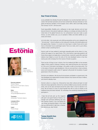 Dear Friend of Estonia,
as you probably know already, the past two decades in our country have been rather successful. We have been persistent and we have worked hard. We have achieved our main
goals and become members of the European Union, NATO, OECD and finally, starting
from January 1st 2011, the Euro-zone.
Fiscal responsibility, flexibility and a willingness to take tough decisions and act have
become Estonia’s international trademarks, helping us to reshape and rebound after the
initial shock of the global financial crisis. Our achievements have even made us quite
famous, as some scholars see us as an example to follow and others belittle our successes and choices.
Let me be clear: crisis causes pain and suffering everywhere and no one is pleased to be
“the lucky loser“. Estonia’s setbacks can be measured in lost jobs, diminished salaries and
lost opportunities. However, it is crucial not to lose hope in a better future and to work
hard, so that better future would begin sooner. That is our credo, and it is up to others,
whether to learn something from it.
Estonia could not have realized its seemingly impossible goals and be where it is now,
without the support of our good friends. This is why Estonia is genuinely grateful to all
those whose support and sage advice, trustworthiness, investment, good will or personal
relations have helped us to join the ranks of the most developed nations in less than
twenty years after emerging from the miasma of Soviet occupation.

Cover
Katrin Kuldma
Photo: Olga Makina

There are lots of things to see in Estonia, from the medieval old Tallinn to the remotest
village in Ruhnu island or Setomaa. However, what nearly all Estonians are most proud
of is the use of information technology in the public as well as the private sector. This
is the engine of Estonia’s rapid development. We are convinced that a citizen-centered,
secure and transparent public sector ICT approach will provide the foundation of good
governance in the 21st century.
Estonians are e-believers. We are proud to be pioneers and leaders in e-government. We
have developed and implemented innovative solutions that improve the lives of millions,
and intend to develop more.

Executive publisher
Positive Projects
Pärnu mnt 69, 10134 Tallinn, Estonia
think@positive.ee
Editor
Reet Grosberg
reet.grosberg@ambassador.ee
Translation
Ambassador Translation Agency
Language editors
Richard Adang
Andrew Whyte
Layout
Positive Design

Estonia’s culture is a unique mix, influenced by many other cultures and open to novel
ideas and unique approaches. Estonia has numerous brilliant young musicians and other
artists, who can be seen and heard around the world. There is much to discover in Estonia. We can boast of a host of unique festivals from film to music to theatre to the
traditional song and dance festivals. You will always find something interesting here to
participate in.
I hope that all who pick up this magazine
will want to be good friends of Estonia. Our
strength and continued well-being also rests
with Estonia’s Friends. If you are looking for
new things and beautiful places in the world
then you will find all of it right here, in Estonia.
We welcome you, dear friends!

Partner

Toomas Hendrik Ilves

photo: Hindrek Maasik

President of Estonia

SUMMER 2012

I LIFE IN ESTONIA

3

 