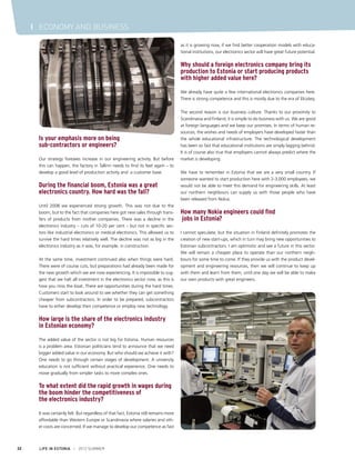 I ECONOMY AND BUSINESS
as it is growing now, if we find better cooperation models with educational institutions, our electronics sector will have great future potential.

Why should a foreign electronics company bring its
production to Estonia or start producing products
with higher added value here?
We already have quite a few international electronics companies here.
There is strong competence and this is mostly due to the era of Elcoteq.

Is your emphasis more on being
sub-contractors or engineers?
Our strategy foresees increase in our engineering activity. But before
this can happen, the factory in Tallinn needs to find its feet again – to
develop a good level of production activity and a customer base.

During the financial boom, Estonia was a great
electronics country. How hard was the fall?
Until 2008 we experienced strong growth. This was not due to the
boom, but to the fact that companies here got new sales through transfers of products from mother companies. There was a decline in the
electronics industry – cuts of 10-20 per cent – but not in specific sectors like industrial electronics or medical electronics. This allowed us to
survive the hard times relatively well. The decline was not as big in the
electronics industry as it was, for example, in construction.
At the same time, investment continued also when things were hard.
There were of course cuts, but preparations had already been made for
the new growth which we are now experiencing. It is impossible to suggest that we halt all investment in the electronics sector now, as this is
how you miss the boat. There are opportunities during the hard times.
Customers start to look around to see whether they can get something
cheaper from subcontractors. In order to be prepared, subcontractors
have to either develop their competence or employ new technology.

How large is the share of the electronics industry
in Estonian economy?
The added value of the sector is not big for Estonia. Human resources
is a problem area. Estonian politicians tend to announce that we need
bigger added value in our economy. But who should we achieve it with?
One needs to go through certain stages of development. A university
education is not sufficient without practical experience. One needs to
move gradually from simpler tasks to more complex ones.

To what extent did the rapid growth in wages during
the boom hinder the competitiveness of
the electronics industry?
It was certainly felt. But regardless of that fact, Estonia still remains more
affordable than Western Europe or Scandinavia where salaries and other costs are concerned. If we manage to develop our competence as fast

32

LIFE IN ESTONIA I 2012 SUMMER

The second reason is our business culture. Thanks to our proximity to
Scandinavia and Finland, it is simple to do business with us. We are good
at foreign languages and we keep our promises. In terms of human resources, the wishes and needs of employers have developed faster than
the whole educational infrastructure. The technological development
has been so fast that educational institutions are simply lagging behind.
It is of course also true that employers cannot always predict where the
market is developing.
We have to remember in Estonia that we are a very small country. If
someone wanted to start production here with 2-3,000 employees, we
would not be able to meet this demand for engineering skills. At least
our northern neighbours can supply us with those people who have
been released from Nokia.

How many Nokia engineers could find
jobs in Estonia?
I cannot speculate, but the situation in Finland definitely promotes the
creation of new start-ups, which in turn may bring new opportunities to
Estonian subcontractors. I am optimistic and see a future in this sector.
We will remain a cheaper place to operate than our northern neighbours for some time to come. If they provide us with the product development and engineering resources, then we will continue to keep up
with them and learn from them, until one day we will be able to make
our own products with great engineers.

 