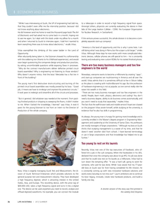 I ECONOMY AND BUSINESS
“While I was interviewing at Guzik, the VP of engineering had told me,
that they couldn’t even offer me the internship position, because I did
not know anything about electronics.
He did however send me home to read the thousand page book The Art
of Electronics and had asked me to come back in a month, hoping not
to see me again. So I slept with this book under my pillow for a month
and when I returned to Guzik to interview again, I told him I wanted to
learn everything there was to know about electronics,” recalls Viitas.
Viitas exemplified the climbing of the career ladder in the Land of
Opportunity.
After reluctantly being taken in, the Estonian showed his craftsmanship
with the soldering iron (thanks to his childhood experiences), and would
soon begin questioning the companies design and production practices,
by asking uncomfortable questions while exposing flaws in processes.
“Why do the contract manufacturers deliver defective printed circuit
board assemblies? Why is engineering not listening to those vendors?
Why doesn’t anyone notice, that the boss’ Mercedes has a flat tire in
front of the building?
The young man’s first destructive short-circuiting and burning of the
printed circuit board assemblies was mostly praised by his boss: “Good
job, it means we have to re-design and improve the protection circuits.”
It took years to redesign and streamline all of the circuits and processes.
“But in general, I did whatever was needed at the moment. From packing finished products in shipping to sweeping the floors, it didn’t matter
to me. When I lacked the knowledge, I learned” says Viitas. It took 6
years for the young Estonian to rise from an intern to the Director of
Production of the whole company.

to a telescope in order to record a high frequency signal from space.
Amongst others, physicists are currently evaluating the device in their
labs of the Large Hadron Collider - CERN: the European Organization
for Nuclear Research, in Switzerland.
If the venture proves successful, this whole division is to become a completely separate start-up company!
“America is the land of opportunity and this is why I came here. I am
still doing what I was doing in Pärnu but the scope is a bit larger,” smiles
Viitas. Although these days he now works with more complicated electronic devices, cellular phones are still special to him – he is constantly
testing and evaluating new custom ROMs for his rooted Android phone.

There are too many business managers and too few
engineers in the world
Nowadays, everyone wants to become a millionaire by creating “apps”,
and start-up companies are mushrooming in America and all over the
world. Viitas admits that it is sometimes difficult to live in Silicon Valley
as the place is crawling with multimillionaire his age. But the profession
of hardware engineering is not as popular, as one cannot really ride the
wave into wealth in this field.
“There are too many business managers and too few engineers in the
world. People, learn math, physics, electronics and coding! You don’t
need a business degree, ability to do business comes automatically, and
you won’t need to study that separately,” implies Viitas.
The fact that the well-known web and mobile service E-kaart.ee is based
on the program Viitas wrote himself, while studying at the university, is
evidence that he also has skills in programming.
As always, the young man is hungry for gaining more knowledge and is
currently enrolled in the Master’s degree program in Engineering Management and Leadership at the University of Santa Clara. His professors
are mostly managers of large corporations. “Although my boss at Guzik
thinks that studying management is a waste of my time, and that he
doesn’t need ‘another idiot from school’, I have learned terminology
in use in large corporations and that knowledge has helped me to go
further.”

Too young to rest on his laurels

Now, Viitas is eagerly managing Guzik Test and Measurement, the division of Guzik Technical Enterprises which provides solutions to the
general purpose test and measurement industry. They have developed
a high frequency digitizer, which is attracting interest in the United
States, Asia, and Europe. This recording device, with the price tag of
$69,000 USD, takes a high frequency signal and turns it into a digital
one. The device can be used anywhere you need to record, analyse and
offload digitized waveforms. For example, you can connect the module

36

LIFE IN ESTONIA I 2012 SUMMER

Recently, Viitas met one of the top executives of Facebook, who offered him a job in the cult company. When the Facebooker in his 30’s,
declared that since the company was about to go IPO, his job was done
and that he could now rest on his laurels as a millionaire, Viitas had to
turn down the tempting offer. “It was a hard call, going to work for
someone, who said he was done. While I was aware that my 77-yearold boss at Guzik was far from having completed his life mission; he
is constantly coming up with new innovative hardware solutions and
works every Saturday to not miss out!” Lauri’s ambitions are to continue
his boss’ legacy, innovate, create new hardware products, and build a
family one day.

A shorter version of the story was first printed in
the weekly Eesti Ekspress

 