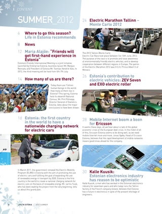 I CONTENT

SUMMER_2012

24 	 Electric Marathon Tallinn –
Monte Carlo 2012

6 	 Where to go this season?
Life in Estonia recommends
8 	 News
12 	 Maria Alajõe: “Friends will
get first-hand experience in
Estonia“

Estonia’s Friends International Meeting is a joint initiative
launched by Enterprise Estonia, business tycoon Mr. Margus
Reinsalu and President of Estonia Mr. Toomas Hendrik Ilves. In
2012, the third meeting will be held from 5th-7th July.

14 	 How many of us are there?
Today there are 7 billion
human beings in the world.
How many of them live in
Estonia? This spring, Estonia
held its eleventh National
Census. Mr. Priit Potisepp,
Director General of Statistics
Estonia, talks about the major
conclusions to have been drawn.

The 2012 Tallinn-Monte Carlo
Electric Car Race took place between 1st-10th June, 2012.
The purpose of the race is to promote and raise awareness
of environmentally friendly electric vehicles, and to develop
cooperation between different regions in Europe. The patron
of the Electric Marathon 2012 was H.S.H. Prince Albert II of
Monaco.

26 	 Estonia’s contribution to
electric vehicles: ZEV Seven
and EXO electric roller

18 	 Estonia: the first country
28 	 Mobile Internet boom a boon
in the world to have a
for Ericsson
nationwide charging network It seems these days, all we hear about is talk of the global
economic crisis or the European debt crisis. In the midst of all
for electric cars
of this, Ericsson Estonia seems to be doing well, as we need
mobile Internet more and more. Jonas Ygeby, Head of Ericsson
Estonia, believes that the rapid development of mobile networks
means good times ahead for the company.

In March 2011, the government initiated the Electric Mobility
Program (ELMO) in Estonia with the aim of promoting the use
of electric cars and fulfilling the goal of expanding the use
of renewable energy in transport by 2020. Estonia is the first
country in the world to create a national charging network for
electric cars on the basis of renewable energy. Mr. Jarmo Tuisk,
who has been leading the project from the very beginning, tells
us about this grand plan.

4

LIFE IN ESTONIA I 2012 SUMMER

30 	 Kalle Kuusik:
Estonian electronics industry
has reason to be optimistic
Kalle Kuusik, a man who has worked in the Estonian electronics
industry for seventeen years and who today runs the Tallinn
factory of the French company éolane, believes that Estonia
has a future in electronics in spite of the present shortage of
engineers.

 