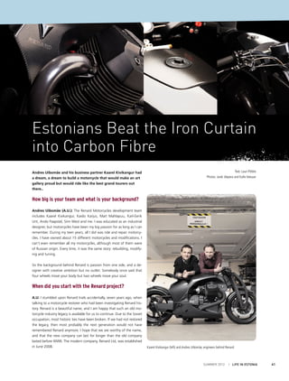 Estonians Beat the Iron Curtain
into Carbon Fibre
Andres Uibomäe and his business partner Kaarel Kivikangur had
a dream, a dream to build a motorcycle that would make an art
gallery proud but would ride like the best grand tourers out
there..

Text: Lauri Põldre
Photos: Jarek Jõepera and Kalle Veesaar

How big is your team and what is your background?
Andres Uibomäe (A.U.): The Renard Motorcycles development team
includes Kaarel Kivikangur, Kaido Karjus, Mait Mahlapuu, Karl-Eerik
Unt, Ando Paapstel, Siim West and me. I was educated as an industrial
designer, but motorcycles have been my big passion for as long as I can
remember. During my teen years, all I did was ride and repair motorcycles. I have owned about 15 different motorcycles and modifications. I
can’t even remember all my motorcycles, although most of them were
of Russian origin. Every time, it was the same story: rebuilding, modifying and tuning.
So the background behind Renard is passion from one side, and a designer with creative ambition but no outlet. Somebody once said that
four wheels move your body but two wheels move your soul.

When did you start with the Renard project?
A.U: I stumbled upon Renard trails accidentally, seven years ago, when
talking to a motorcycle restorer who had been investigating Renard history. Renard is a beautiful name, and I am happy that such an old motorcycle industry legacy is available for us to continue. Due to the Soviet
occupation, most historic ties have been broken. If we had not restored
the legacy, then most probably the next generation would not have
remembered Renard anymore. I hope that we are worthy of the name,
and that the new company can last for longer than the old company
lasted before WWII. The modern company, Renard Ltd, was established
in June 2008.

Kaarel Kivikangur (left) and Andres Uibomäe, engineers behind Renard

SUMMER 2012

I LIFE IN ESTONIA

41

 