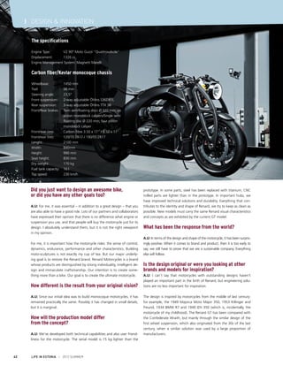 I DESIGN & INNOVATION
The specifications
Engine Type: 	
V2 90° Moto Guzzi “Quattrovalvole”
Displacement: 	
1326 cc
Engine Management System: Magnetti Marelli

Carbon fiber/Kevlar monocoque chassis
Wheelbase: 	
Trail: 		
Steering angle: 	
Front suspension: 	
Rear suspension: 	
Front/Rear brakes: 	
			
			
			
Front/rear rims: 	
Front/rear tires: 	
Lenght: 		
Width: 		
Height: 		
Seat height: 	
Dry weight: 	
Fuel tank capacity: 	
Top speed: 	

1450 mm
98 mm
23,5°
2-way adjustable Öhlins S36DR1L
3-way adjustable Öhlins TTX 36
Twin semifloating discs Ø 320 mm; six 	
piston monoblock calipers/Single semi	
floating disc Ø 220 mm; four piston 	
monoblock caliper
Carbon fibre 3.50 x 17" / 5.50 x 17"
120/70 ZR17 / 190/55 ZR17
2100 mm
840mm
990 mm
830 mm
170 kg
16 l
230 km/h

Did you just want to design an awesome bike,
or did you have any other goals too?
A.U: For me, it was essential – in addition to a great design – that you
are also able to have a good ride. Lots of our partners and collaborators
have expressed their opinion that there is no difference what engine or
suspension you use, and that people will buy the motorcycle just for its
design. I absolutely understand them, but it is not the right viewpoint
in my opinion.
For me, it is important how the motorcycle rides: the sense of control,
dynamics, endurance, performance and other characteristics. Building
moto-sculptures is not exactly my cup of tea. But our major underlying goal is to restore the Renard brand. Renard Motorcycles is a brand
whose products are distinguished by strong individuality, intelligent design and immaculate craftsmanship. Our intention is to create something more than a bike. Our goal is to create the ultimate motorcycle.

How different is the result from your original vision?
A.U: Since our initial idea was to build monocoque motorcycles, it has
remained practically the same. Possibly it has changed in small details,
but it is marginal.

How will the production model differ
from the concept?
A.U: We’ve developed both technical capabilities and also user friendliness for the motorcycle. The serial model is 15 kg lighter than the

42

LIFE IN ESTONIA I 2012 SUMMER

prototype. In some parts, steel has been replaced with titanium; CNC
milled parts are lighter than in the prototype. In important hubs, we
have improved technical solutions and durability. Everything that contributes to the identity and shape of Renard, we try to keep as clean as
possible. New models must carry the same Renard visual characteristics
and concepts as are exhibited by the current GT model.

What has been the response from the world?
A.U: In terms of the design and shape of the motorcycle, it has been surprisingly positive. When it comes to brand and product, then it is too early to
say; we still have to prove that we are a sustainable company. Everything
else will follow.

Is the design original or were you looking at other
brands and models for inspiration?
A.U: I can’t say that motorcycles with outstanding designs haven’t
played an important part in the birth of Renard, but engineering solutions are no less important for inspiration.
The design is inspired by motorcycles from the middle of last century:
for example, the 1949 Majorca Moto Major 350, 1953 Killinger and
Freund, 1934 BMW R7 and 1949 IZH 350 (which is, incidentally, the
motorcycle of my childhood). The Renard GT has been compared with
the Confederate Wraith, but mainly through the similar design of the
first wheel suspension, which also originated from the 30s of the last
century, when a similar solution was used by a large proportion of
manufacturers.

 