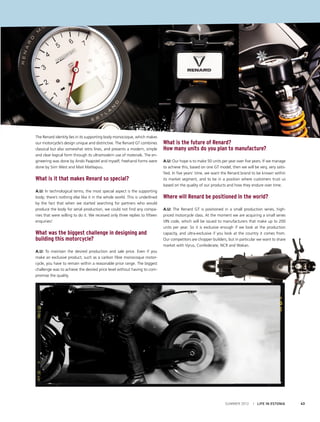 The Renard identity lies in its supporting body monocoque, which makes
our motorcycle’s design unique and distinctive. The Renard GT combines
classical but also somewhat retro lines, and presents a modern, simple
and clear logical form through its ultramodern use of materials. The engineering was done by Ando Paapstel and myself; freehand forms were
done by Siim West and Mait Mahlapuu.

What is it that makes Renard so special?
A.U: In technological terms, the most special aspect is the supporting
body; there’s nothing else like it in the whole world. This is underlined
by the fact that when we started searching for partners who would
produce the body for serial production, we could not find any companies that were willing to do it. We received only three replies to fifteen
enquiries!

What was the biggest challenge in designing and
building this motorcycle?

What is the future of Renard?
How many units do you plan to manufacture?
A.U: Our hope is to make 50 units per year over five years. If we manage
to achieve this, based on one GT model, then we will be very, very satisfied. In five years’ time, we want the Renard brand to be known within
its market segment, and to be in a position where customers trust us
based on the quality of our products and how they endure over time.

Where will Renard be positioned in the world?
A.U: The Renard GT is positioned in a small production series, highpriced motorcycle class. At the moment we are acquiring a small series
VIN code, which will be issued to manufacturers that make up to 200
units per year. So it is exclusive enough if we look at the production
capacity, and ultra-exclusive if you look at the country it comes from.
Our competitors are chopper builders, but in particular we want to share
market with Vyrus, Confederate, NCR and Wakan.

A.U: To maintain the desired production and sale price. Even if you
make an exclusive product, such as a carbon fibre monocoque motorcycle, you have to remain within a reasonable price range. The biggest
challenge was to achieve the desired price level without having to compromise the quality.

SUMMER 2012

I LIFE IN ESTONIA

43

 
